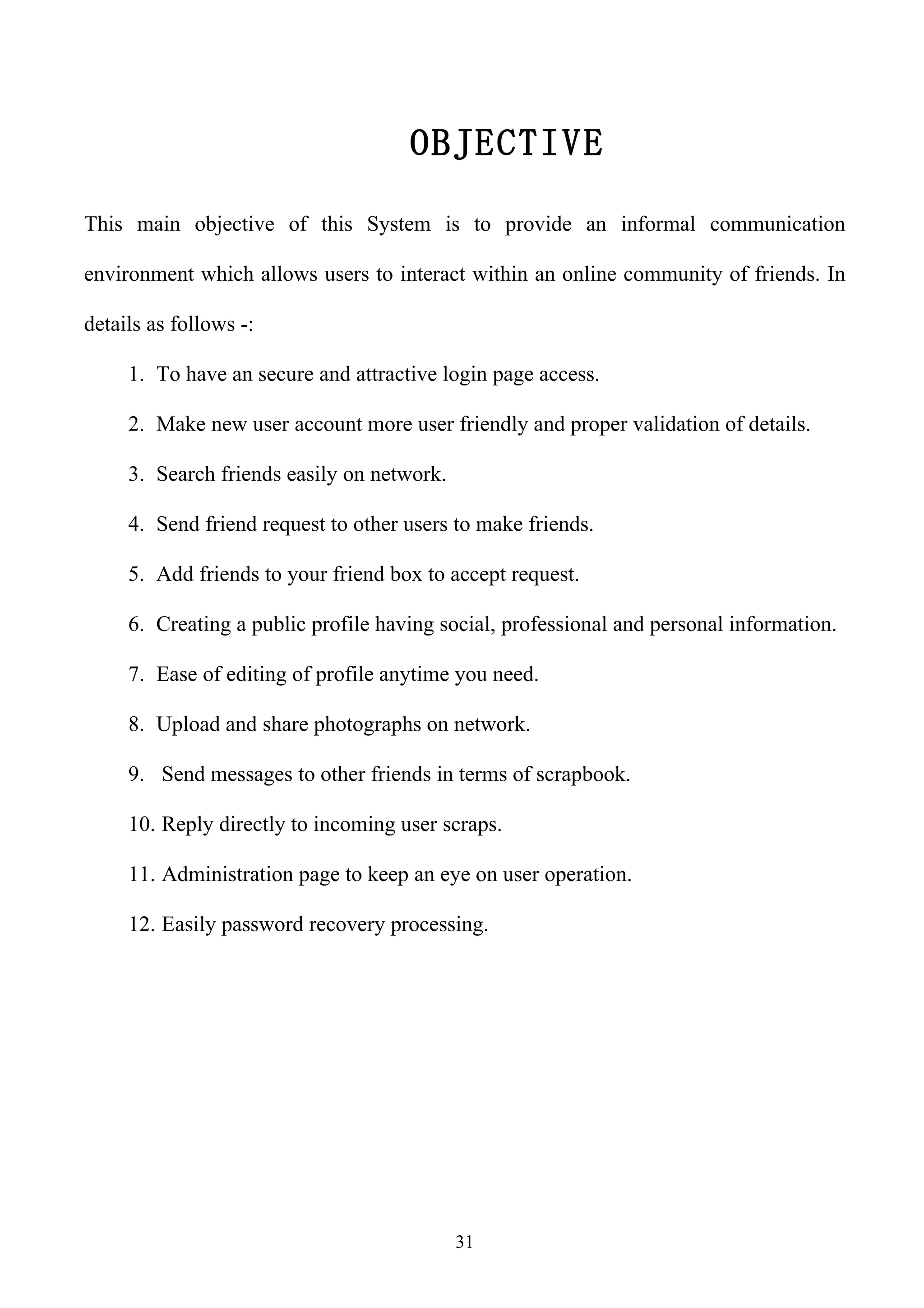 OBJECTIVE

This main objective of this System is to provide an informal communication

environment which allows users to interact within an online community of friends. In

details as follows -:

     1. To have an secure and attractive login page access.

     2. Make new user account more user friendly and proper validation of details.

     3. Search friends easily on network.

     4. Send friend request to other users to make friends.

     5. Add friends to your friend box to accept request.

     6. Creating a public profile having social, professional and personal information.

     7. Ease of editing of profile anytime you need.

     8. Upload and share photographs on network.

     9. Send messages to other friends in terms of scrapbook.

     10. Reply directly to incoming user scraps.

     11. Administration page to keep an eye on user operation.

     12. Easily password recovery processing.




                                            31
 