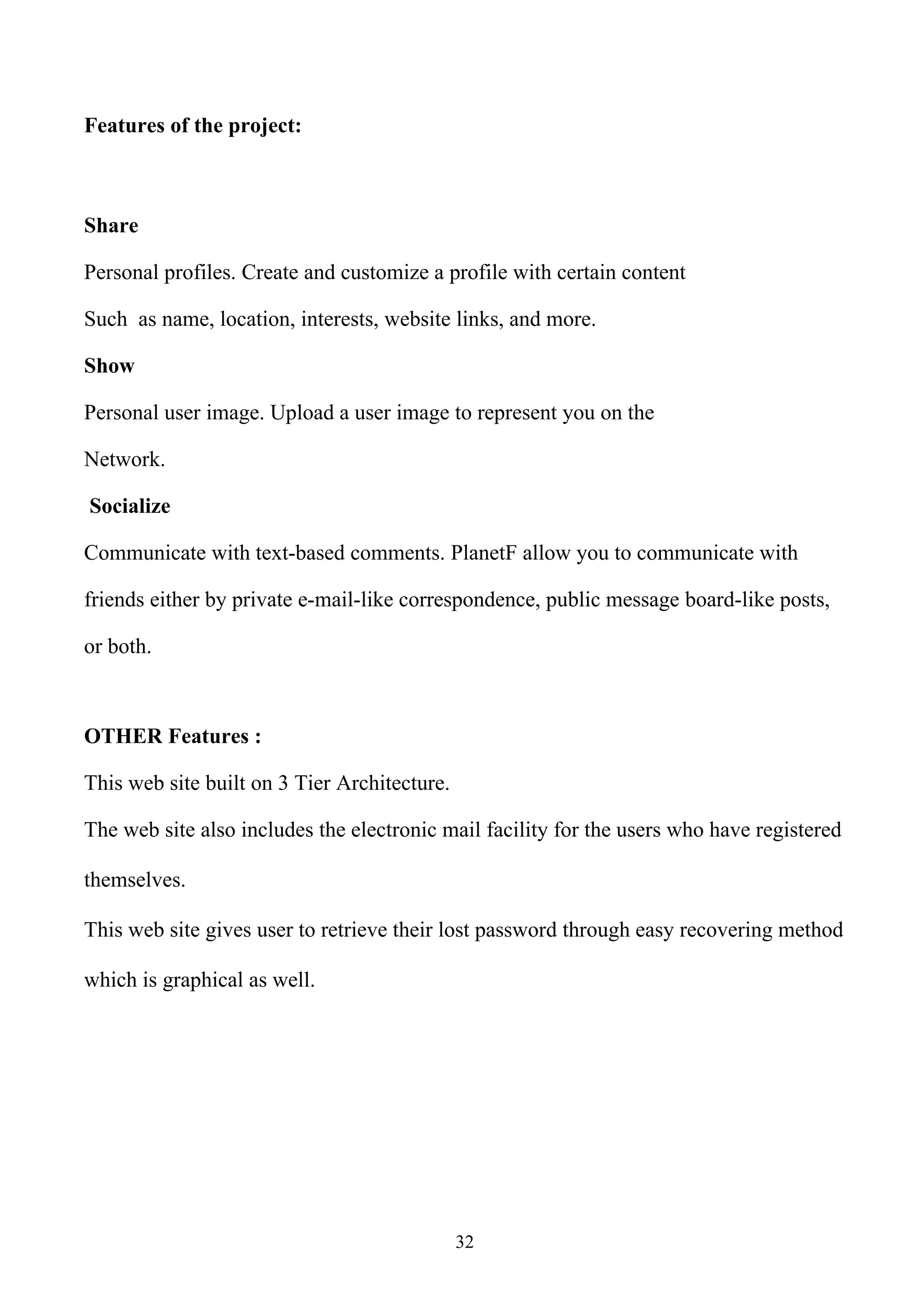 Features of the project:



Share

Personal profiles. Create and customize a profile with certain content

Such as name, location, interests, website links, and more.

Show

Personal user image. Upload a user image to represent you on the

Network.

Socialize

Communicate with text-based comments. PlanetF allow you to communicate with

friends either by private e-mail-like correspondence, public message board-like posts,

or both.



OTHER Features :

This web site built on 3 Tier Architecture.

The web site also includes the electronic mail facility for the users who have registered

themselves.

This web site gives user to retrieve their lost password through easy recovering method

which is graphical as well.




                                              32
 