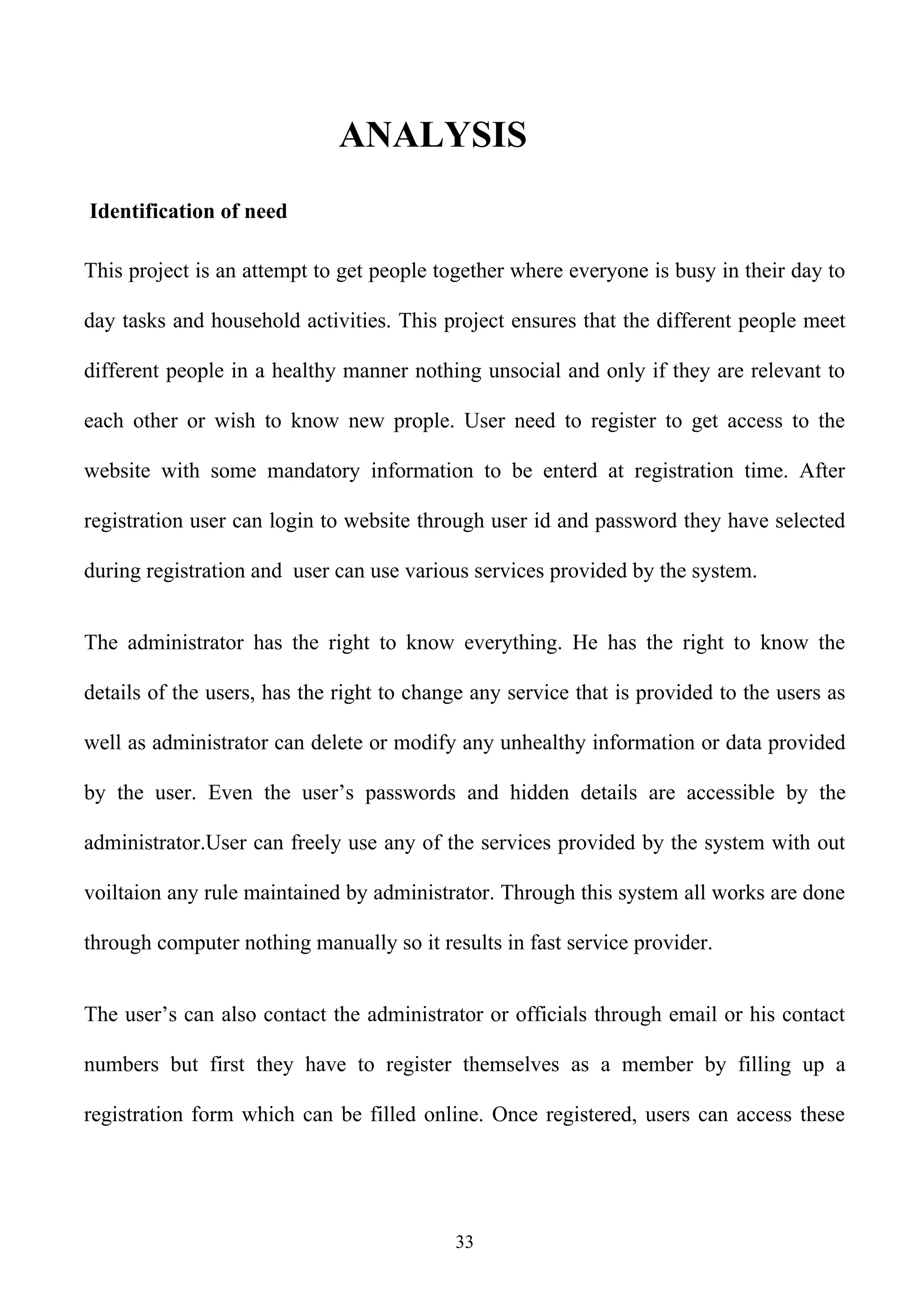 ANALYSIS
Identification of need

This project is an attempt to get people together where everyone is busy in their day to

day tasks and household activities. This project ensures that the different people meet

different people in a healthy manner nothing unsocial and only if they are relevant to

each other or wish to know new prople. User need to register to get access to the

website with some mandatory information to be enterd at registration time. After

registration user can login to website through user id and password they have selected

during registration and user can use various services provided by the system.


The administrator has the right to know everything. He has the right to know the

details of the users, has the right to change any service that is provided to the users as

well as administrator can delete or modify any unhealthy information or data provided

by the user. Even the user’s passwords and hidden details are accessible by the

administrator.User can freely use any of the services provided by the system with out

voiltaion any rule maintained by administrator. Through this system all works are done

through computer nothing manually so it results in fast service provider.


The user’s can also contact the administrator or officials through email or his contact

numbers but first they have to register themselves as a member by filling up a

registration form which can be filled online. Once registered, users can access these




                                           33
 