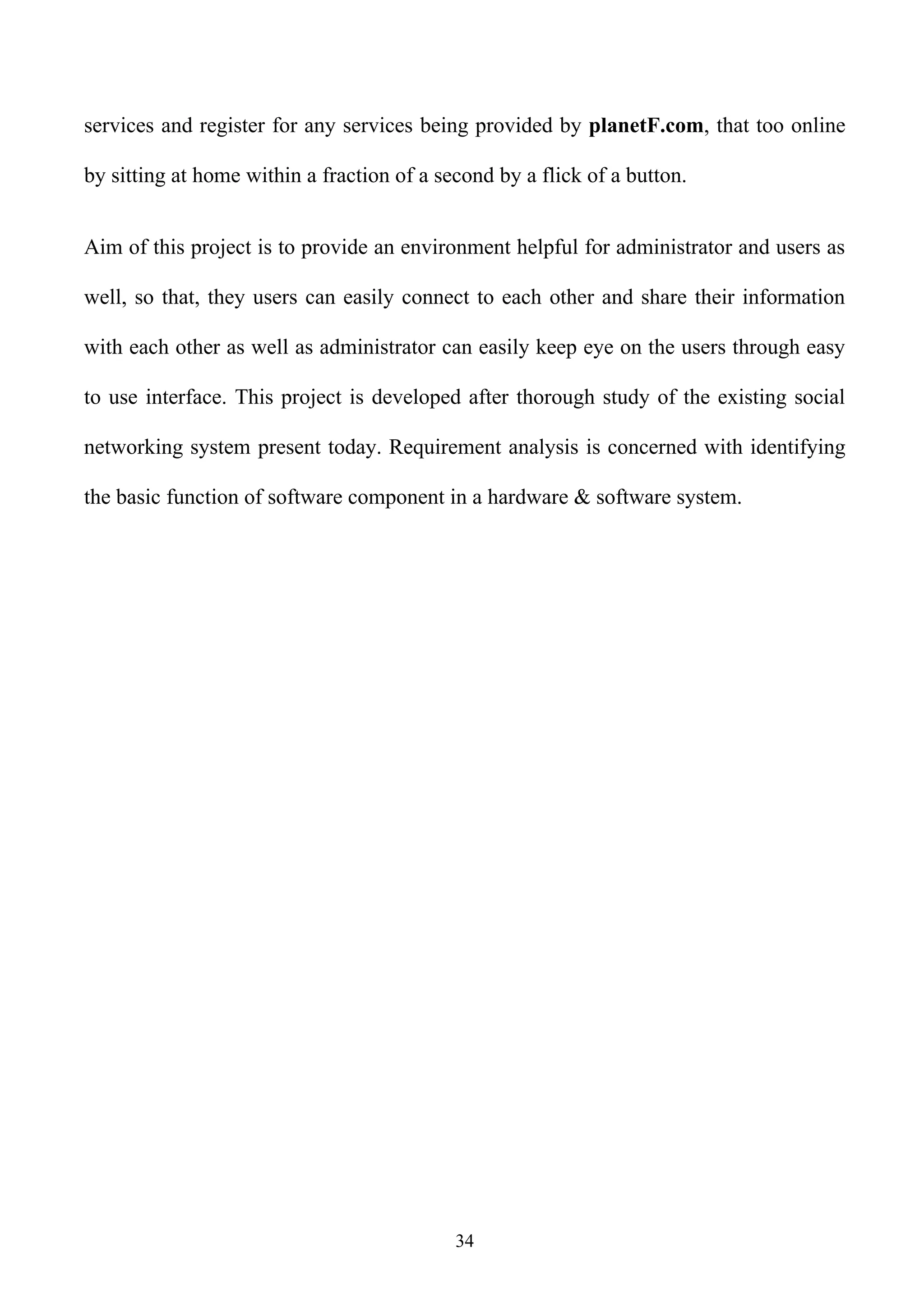 services and register for any services being provided by planetF.com, that too online

by sitting at home within a fraction of a second by a flick of a button.


Aim of this project is to provide an environment helpful for administrator and users as

well, so that, they users can easily connect to each other and share their information

with each other as well as administrator can easily keep eye on the users through easy

to use interface. This project is developed after thorough study of the existing social

networking system present today. Requirement analysis is concerned with identifying

the basic function of software component in a hardware & software system.




                                            34
 