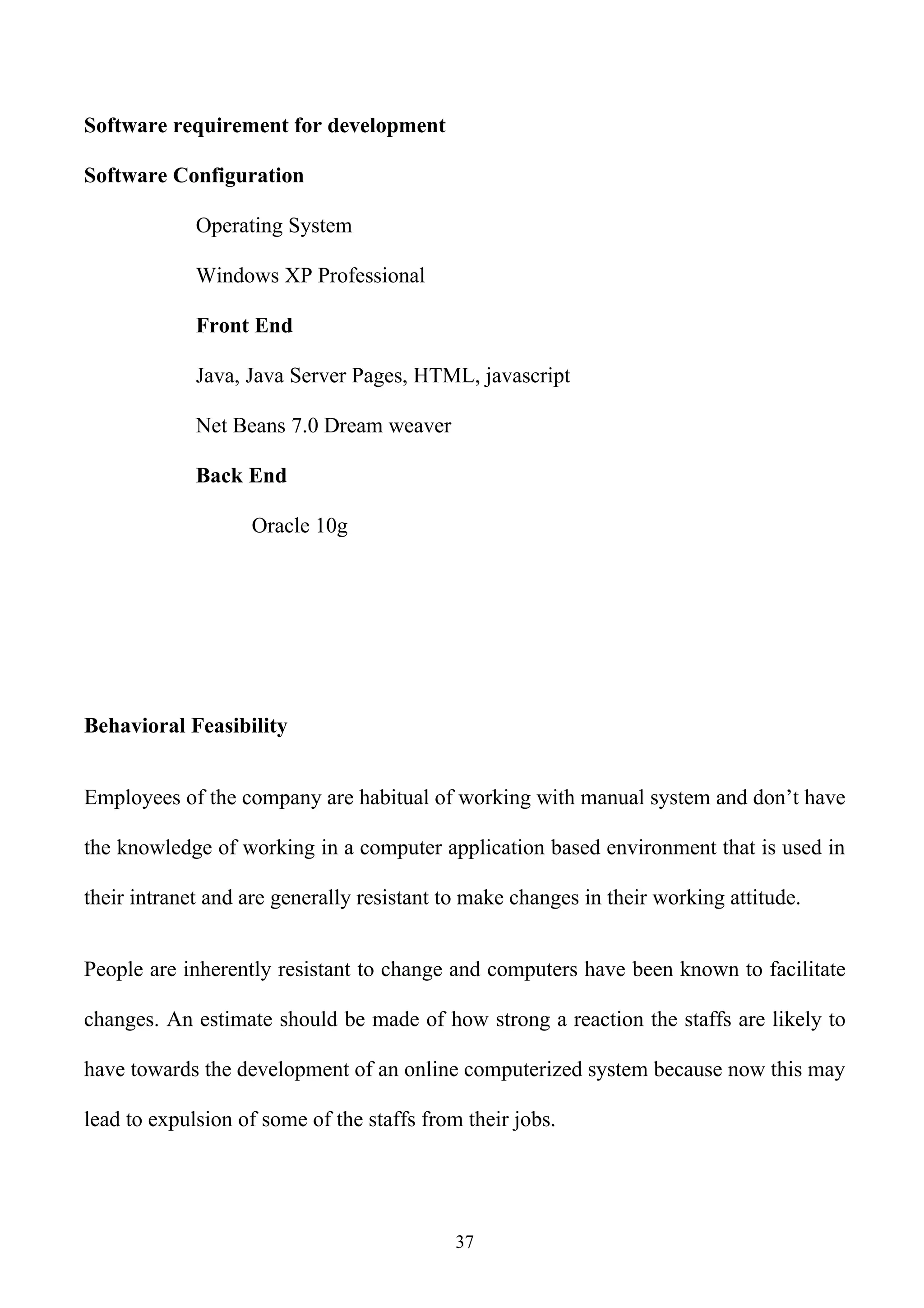 Software requirement for development

Software Configuration

             Operating System

             Windows XP Professional

             Front End

             Java, Java Server Pages, HTML, javascript

             Net Beans 7.0 Dream weaver

             Back End

                   Oracle 10g




Behavioral Feasibility


Employees of the company are habitual of working with manual system and don’t have

the knowledge of working in a computer application based environment that is used in

their intranet and are generally resistant to make changes in their working attitude.


People are inherently resistant to change and computers have been known to facilitate

changes. An estimate should be made of how strong a reaction the staffs are likely to

have towards the development of an online computerized system because now this may

lead to expulsion of some of the staffs from their jobs.




                                            37
 