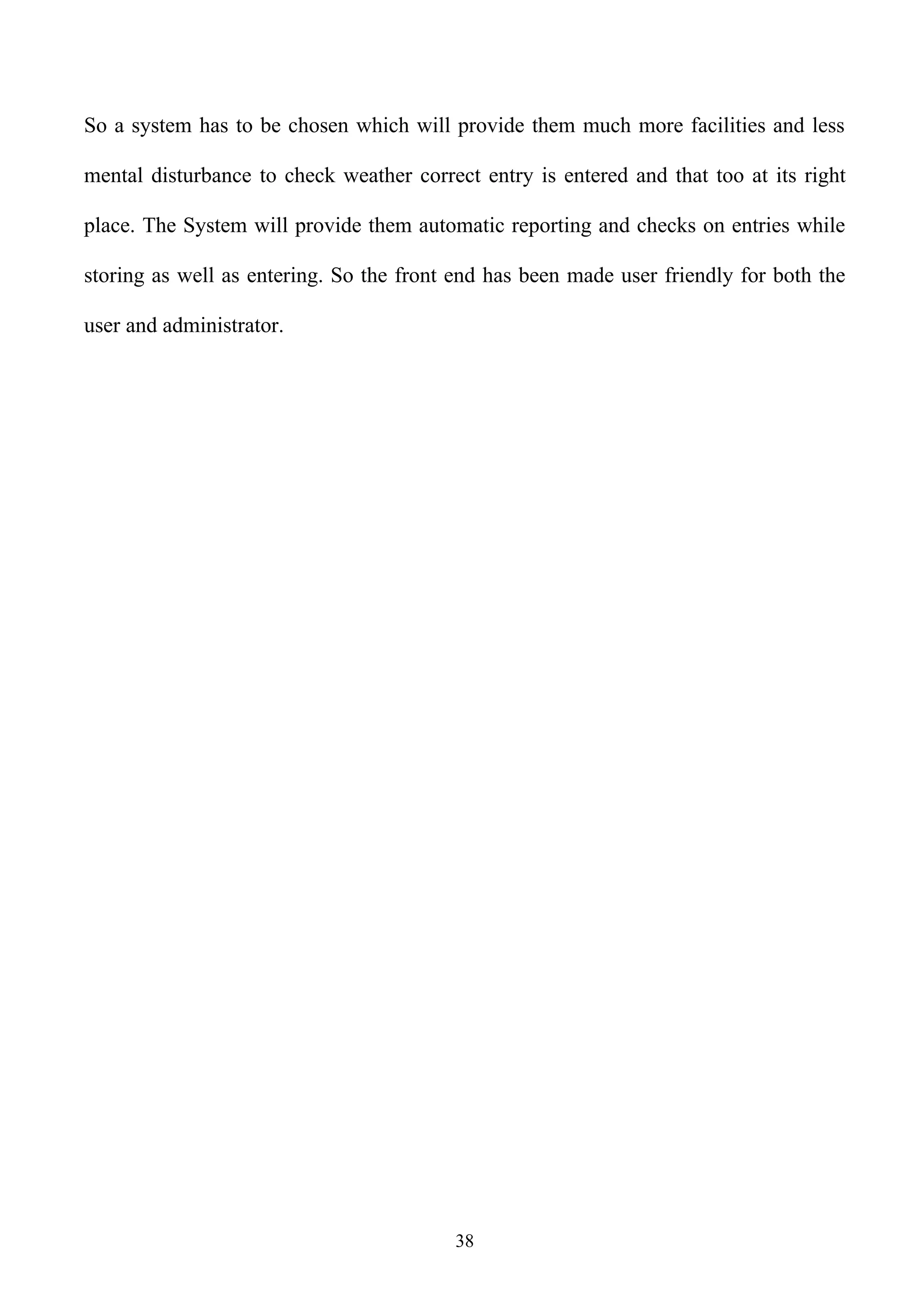 So a system has to be chosen which will provide them much more facilities and less

mental disturbance to check weather correct entry is entered and that too at its right

place. The System will provide them automatic reporting and checks on entries while

storing as well as entering. So the front end has been made user friendly for both the

user and administrator.




                                         38
 