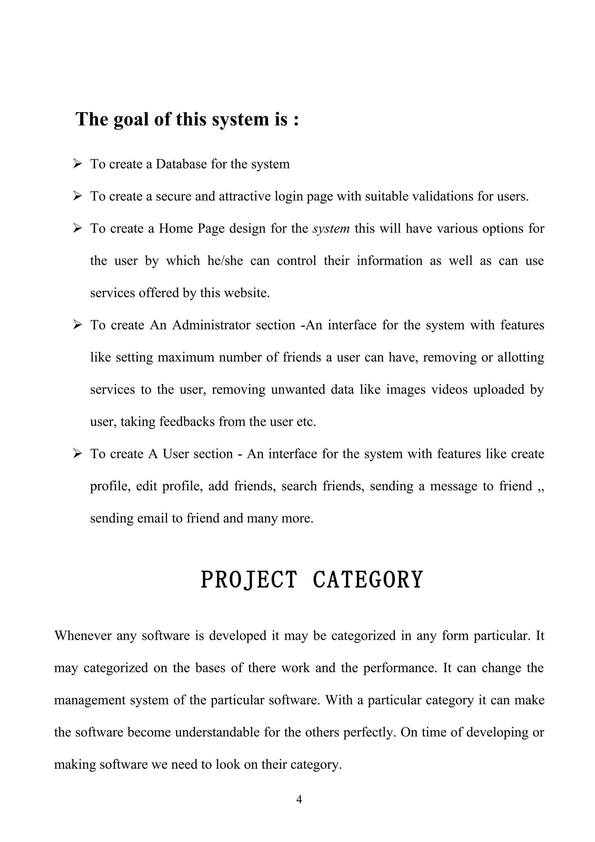 The goal of this system is :

    To create a Database for the system

    To create a secure and attractive login page with suitable validations for users.

    To create a Home Page design for the system this will have various options for

      the user by which he/she can control their information as well as can use

      services offered by this website.

    To create An Administrator section -An interface for the system with features

      like setting maximum number of friends a user can have, removing or allotting

      services to the user, removing unwanted data like images videos uploaded by

      user, taking feedbacks from the user etc.

    To create A User section - An interface for the system with features like create

      profile, edit profile, add friends, search friends, sending a message to friend ,,

      sending email to friend and many more.



                          PROJECT CATEGORY

Whenever any software is developed it may be categorized in any form particular. It

may categorized on the bases of there work and the performance. It can change the

management system of the particular software. With a particular category it can make

the software become understandable for the others perfectly. On time of developing or

making software we need to look on their category.

                                           4
 