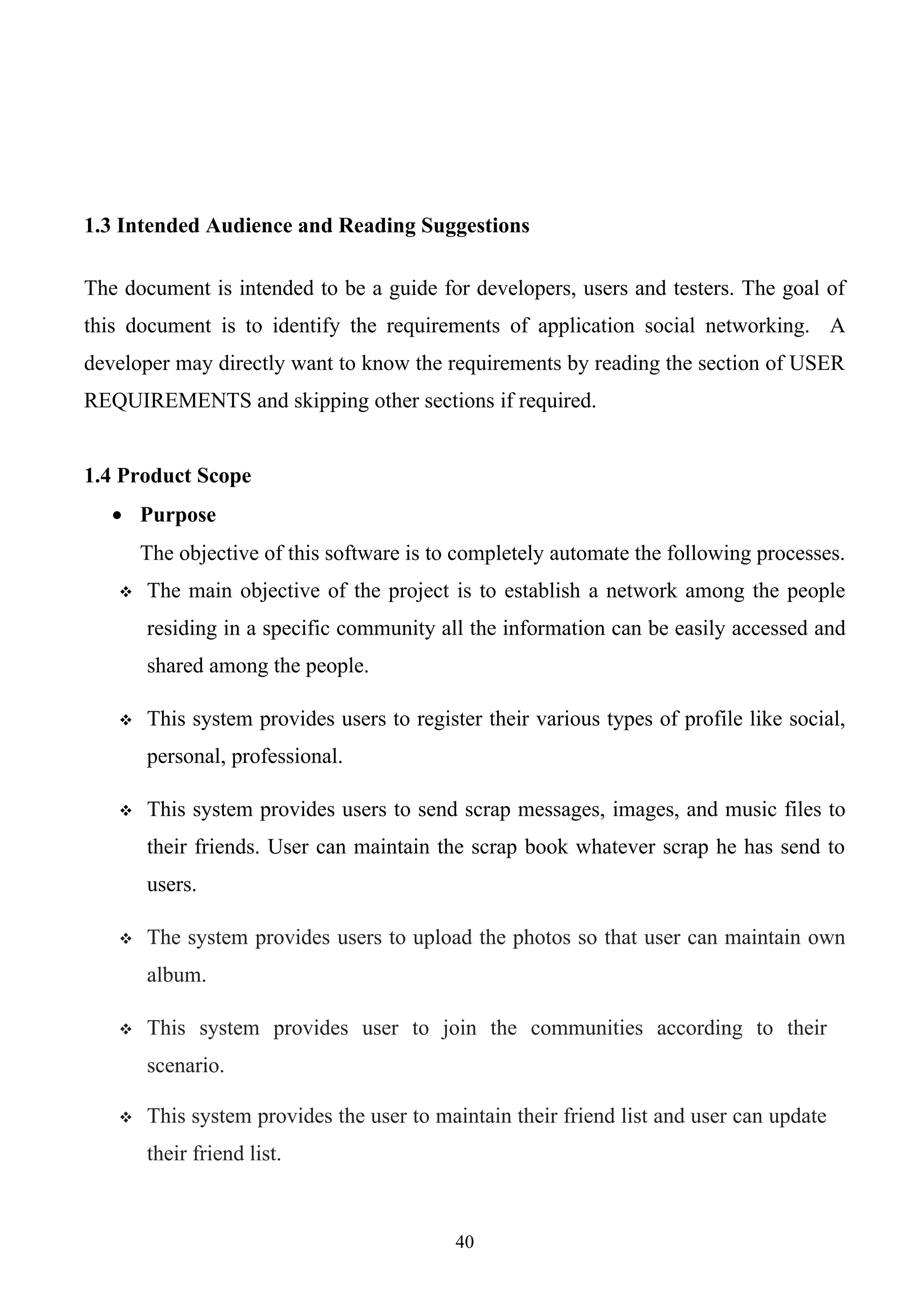 1.3 Intended Audience and Reading Suggestions

The document is intended to be a guide for developers, users and testers. The goal of
this document is to identify the requirements of application social networking. A
developer may directly want to know the requirements by reading the section of USER
REQUIREMENTS and skipping other sections if required.


1.4 Product Scope
   • Purpose
       The objective of this software is to completely automate the following processes.
      The main objective of the project is to establish a network among the people
       residing in a specific community all the information can be easily accessed and
       shared among the people.

      This system provides users to register their various types of profile like social,
       personal, professional.

      This system provides users to send scrap messages, images, and music files to
       their friends. User can maintain the scrap book whatever scrap he has send to
       users.

      The system provides users to upload the photos so that user can maintain own
       album.

      This system provides user to join the communities according to their
       scenario.

      This system provides the user to maintain their friend list and user can update
       their friend list.



                                           40
 