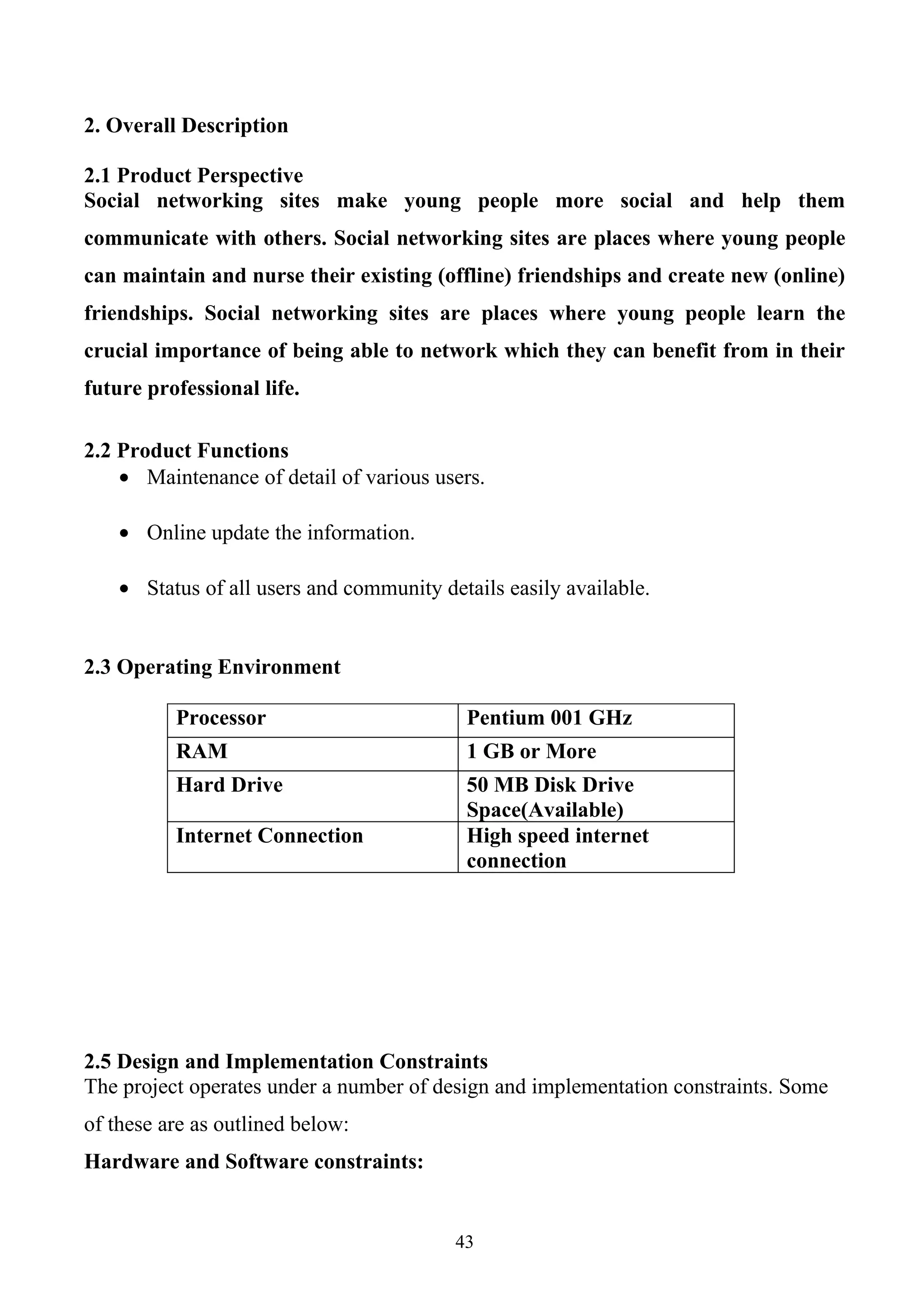 2. Overall Description

2.1 Product Perspective
Social networking sites make young people more social and help them
communicate with others. Social networking sites are places where young people
can maintain and nurse their existing (offline) friendships and create new (online)
friendships. Social networking sites are places where young people learn the
crucial importance of being able to network which they can benefit from in their
future professional life.

2.2 Product Functions
    • Maintenance of detail of various users.

    • Online update the information.

    • Status of all users and community details easily available.


2.3 Operating Environment

          Processor                        Pentium 001 GHz
          RAM                              1 GB or More
          Hard Drive                       50 MB Disk Drive
                                           Space(Available)
          Internet Connection              High speed internet
                                           connection




2.5 Design and Implementation Constraints
The project operates under a number of design and implementation constraints. Some
of these are as outlined below:
Hardware and Software constraints:


                                          43
 