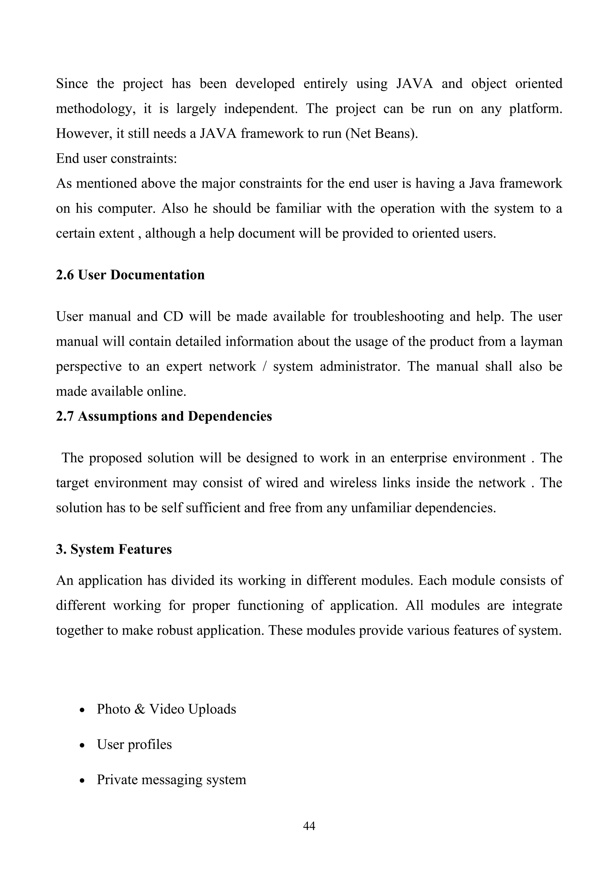 Since the project has been developed entirely using JAVA and object oriented
methodology, it is largely independent. The project can be run on any platform.
However, it still needs a JAVA framework to run (Net Beans).
End user constraints:
As mentioned above the major constraints for the end user is having a Java framework
on his computer. Also he should be familiar with the operation with the system to a
certain extent , although a help document will be provided to oriented users.

2.6 User Documentation

User manual and CD will be made available for troubleshooting and help. The user
manual will contain detailed information about the usage of the product from a layman
perspective to an expert network / system administrator. The manual shall also be
made available online.
2.7 Assumptions and Dependencies

The proposed solution will be designed to work in an enterprise environment . The
target environment may consist of wired and wireless links inside the network . The
solution has to be self sufficient and free from any unfamiliar dependencies.

3. System Features

An application has divided its working in different modules. Each module consists of
different working for proper functioning of application. All modules are integrate
together to make robust application. These modules provide various features of system.




    • Photo & Video Uploads

    • User profiles

    • Private messaging system


                                           44
 
