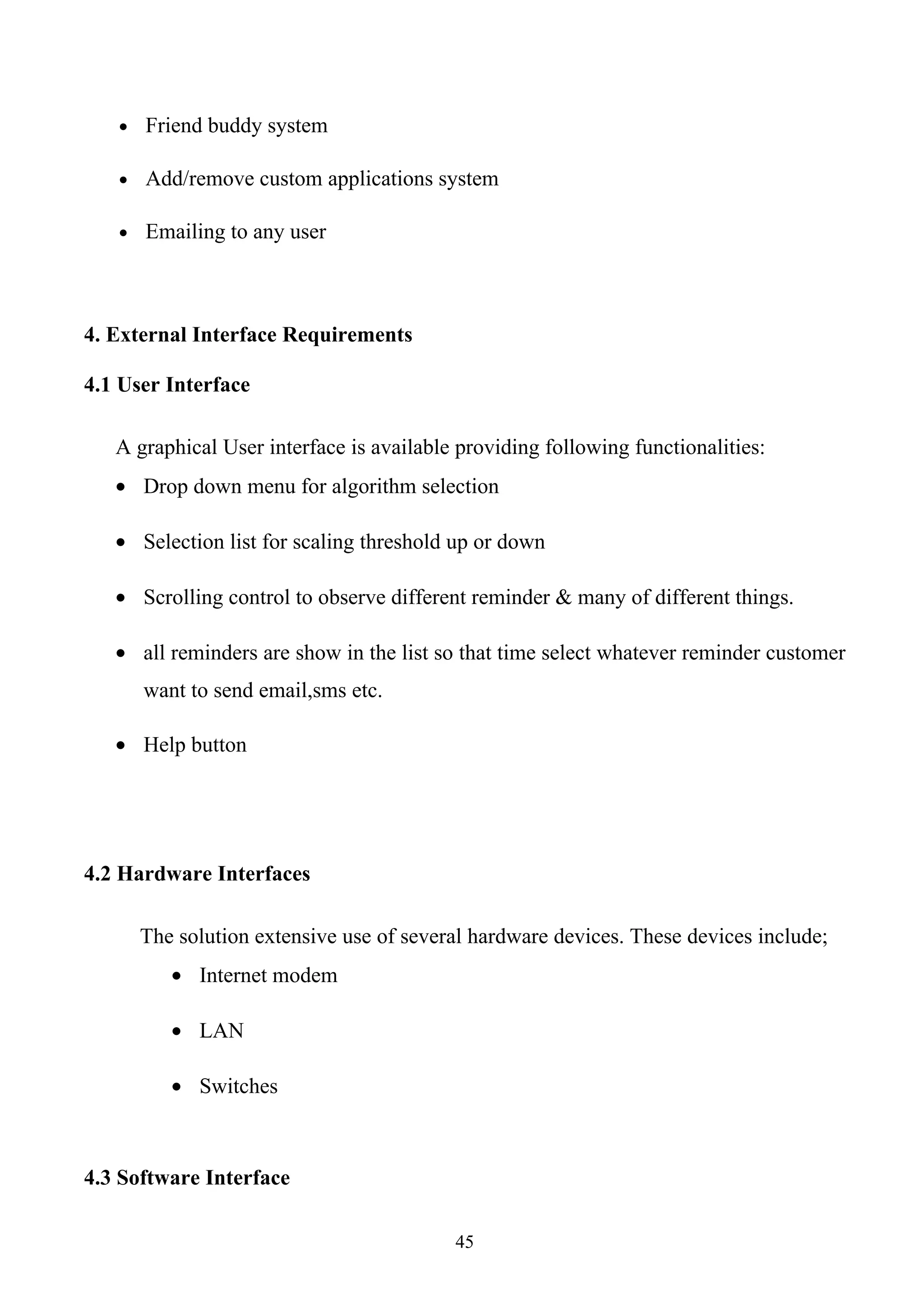 • Friend buddy system

   • Add/remove custom applications system

   • Emailing to any user




4. External Interface Requirements

4.1 User Interface

   A graphical User interface is available providing following functionalities:
   • Drop down menu for algorithm selection

   • Selection list for scaling threshold up or down

   • Scrolling control to observe different reminder & many of different things.

   • all reminders are show in the list so that time select whatever reminder customer
      want to send email,sms etc.

   • Help button




4.2 Hardware Interfaces

      The solution extensive use of several hardware devices. These devices include;
         • Internet modem

         • LAN

         • Switches



4.3 Software Interface

                                          45
 