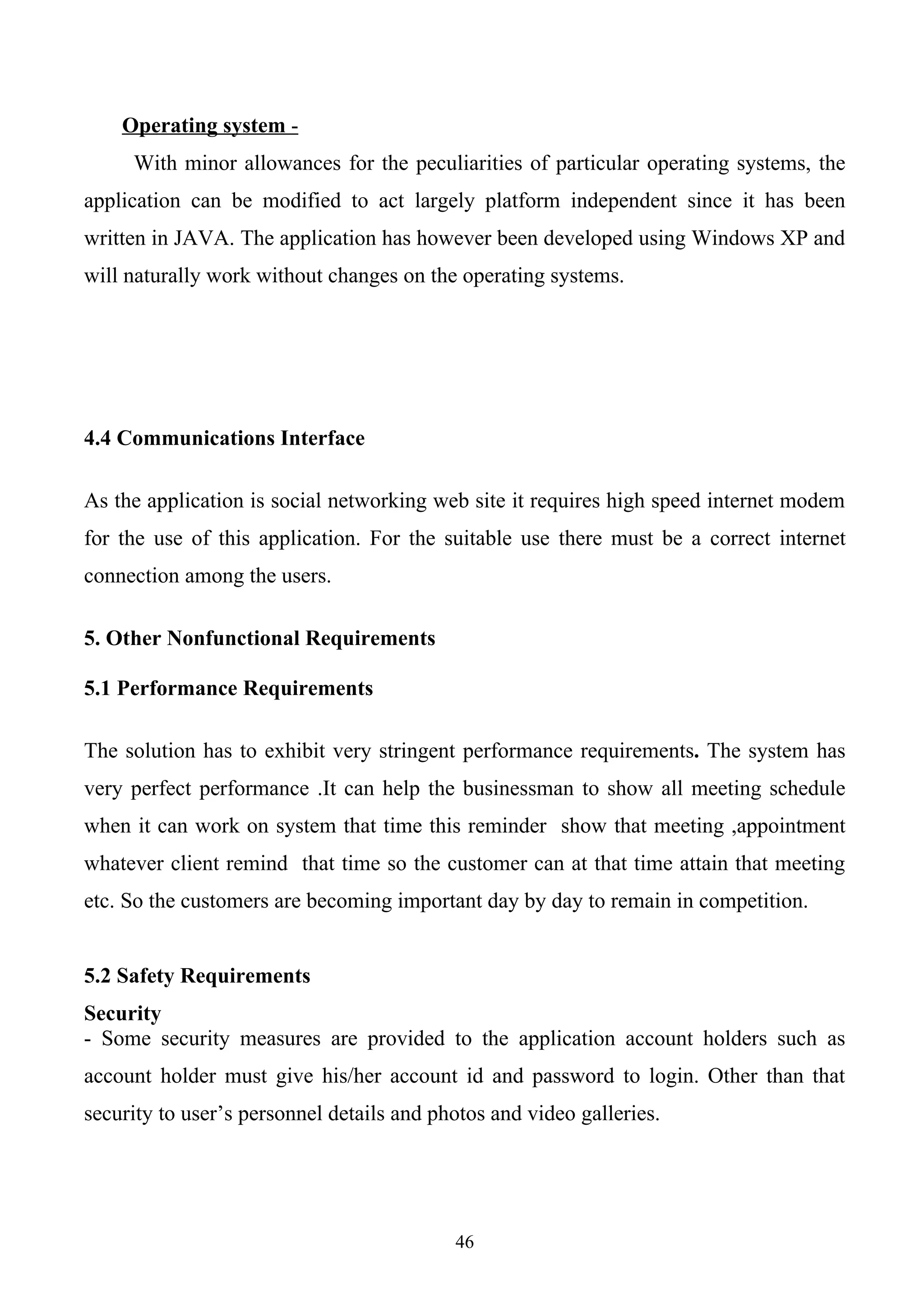 Operating system -
     With minor allowances for the peculiarities of particular operating systems, the
application can be modified to act largely platform independent since it has been
written in JAVA. The application has however been developed using Windows XP and
will naturally work without changes on the operating systems.




4.4 Communications Interface

As the application is social networking web site it requires high speed internet modem
for the use of this application. For the suitable use there must be a correct internet
connection among the users.

5. Other Nonfunctional Requirements

5.1 Performance Requirements

The solution has to exhibit very stringent performance requirements. The system has
very perfect performance .It can help the businessman to show all meeting schedule
when it can work on system that time this reminder show that meeting ,appointment
whatever client remind that time so the customer can at that time attain that meeting
etc. So the customers are becoming important day by day to remain in competition.


5.2 Safety Requirements
Security
- Some security measures are provided to the application account holders such as
account holder must give his/her account id and password to login. Other than that
security to user’s personnel details and photos and video galleries.




                                           46
 