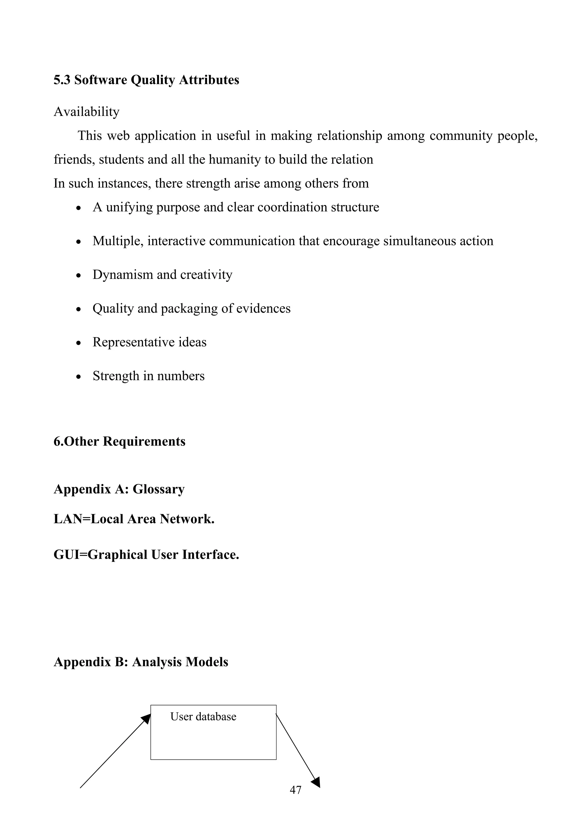 5.3 Software Quality Attributes

Availability
    This web application in useful in making relationship among community people,
friends, students and all the humanity to build the relation
In such instances, there strength arise among others from
    • A unifying purpose and clear coordination structure

    • Multiple, interactive communication that encourage simultaneous action

    • Dynamism and creativity

    • Quality and packaging of evidences

    • Representative ideas

    • Strength in numbers




6.Other Requirements


Appendix A: Glossary

LAN=Local Area Network.

GUI=Graphical User Interface.




Appendix B: Analysis Models


                     User database




                                            47
 