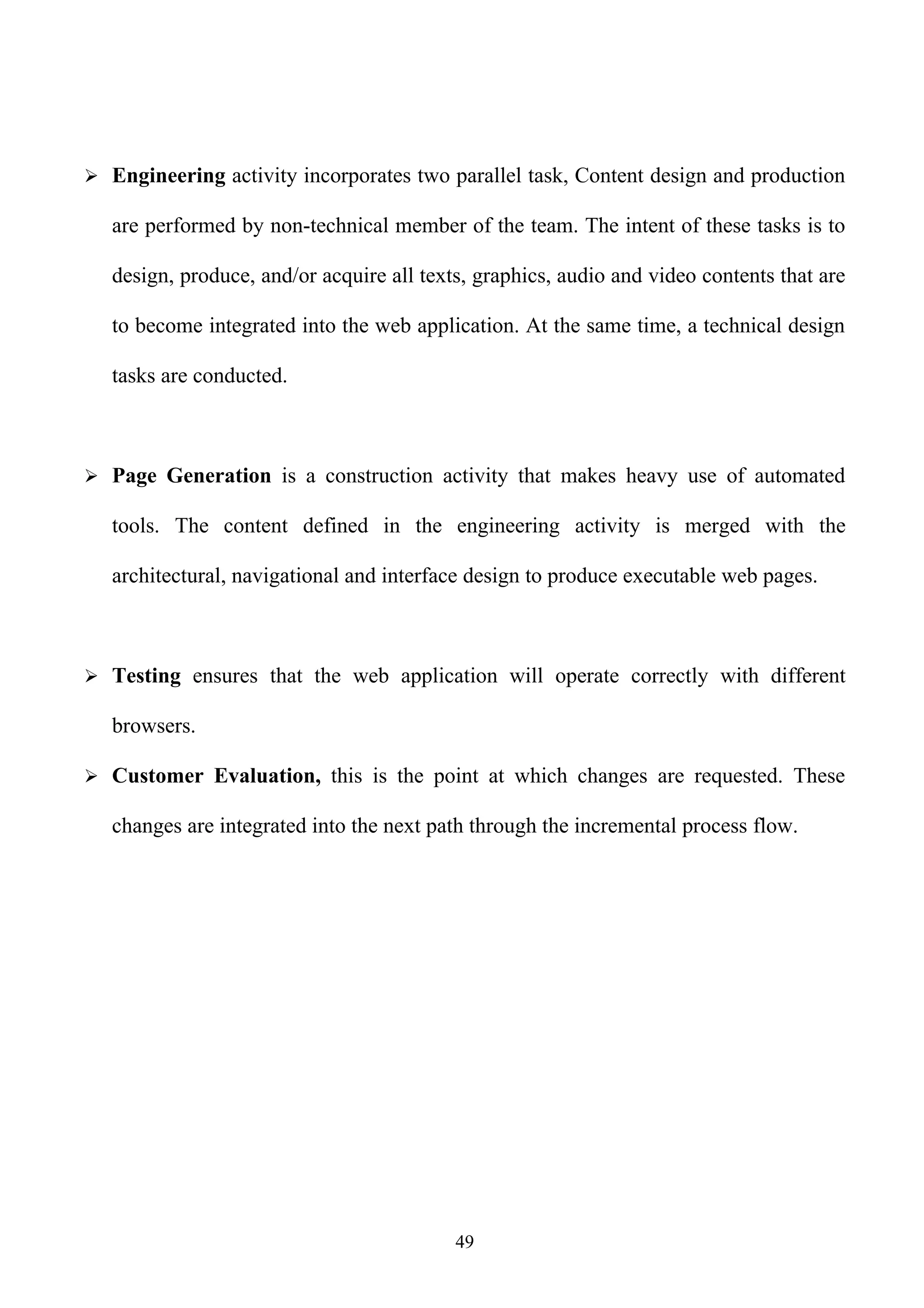  Engineering activity incorporates two parallel task, Content design and production

   are performed by non-technical member of the team. The intent of these tasks is to

   design, produce, and/or acquire all texts, graphics, audio and video contents that are

   to become integrated into the web application. At the same time, a technical design

   tasks are conducted.



 Page Generation is a construction activity that makes heavy use of automated

   tools. The content defined in the engineering activity is merged with the

   architectural, navigational and interface design to produce executable web pages.



 Testing ensures that the web application will operate correctly with different

   browsers.

 Customer Evaluation, this is the point at which changes are requested. These

   changes are integrated into the next path through the incremental process flow.




                                           49
 