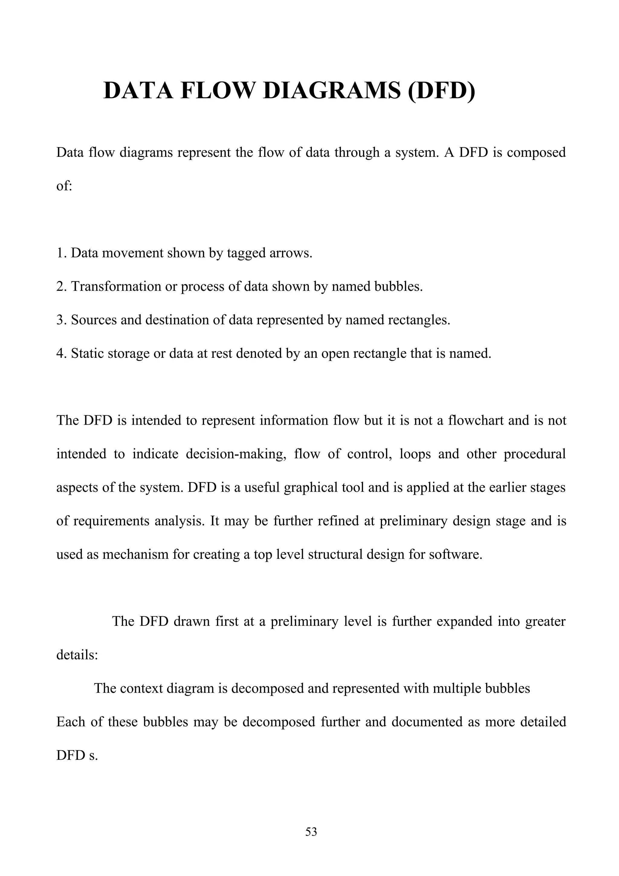 DATA FLOW DIAGRAMS (DFD)

Data flow diagrams represent the flow of data through a system. A DFD is composed

of:



1. Data movement shown by tagged arrows.

2. Transformation or process of data shown by named bubbles.

3. Sources and destination of data represented by named rectangles.

4. Static storage or data at rest denoted by an open rectangle that is named.



The DFD is intended to represent information flow but it is not a flowchart and is not

intended to indicate decision-making, flow of control, loops and other procedural

aspects of the system. DFD is a useful graphical tool and is applied at the earlier stages

of requirements analysis. It may be further refined at preliminary design stage and is

used as mechanism for creating a top level structural design for software.



           The DFD drawn first at a preliminary level is further expanded into greater

details:

       The context diagram is decomposed and represented with multiple bubbles

Each of these bubbles may be decomposed further and documented as more detailed

DFD s.




                                            53
 