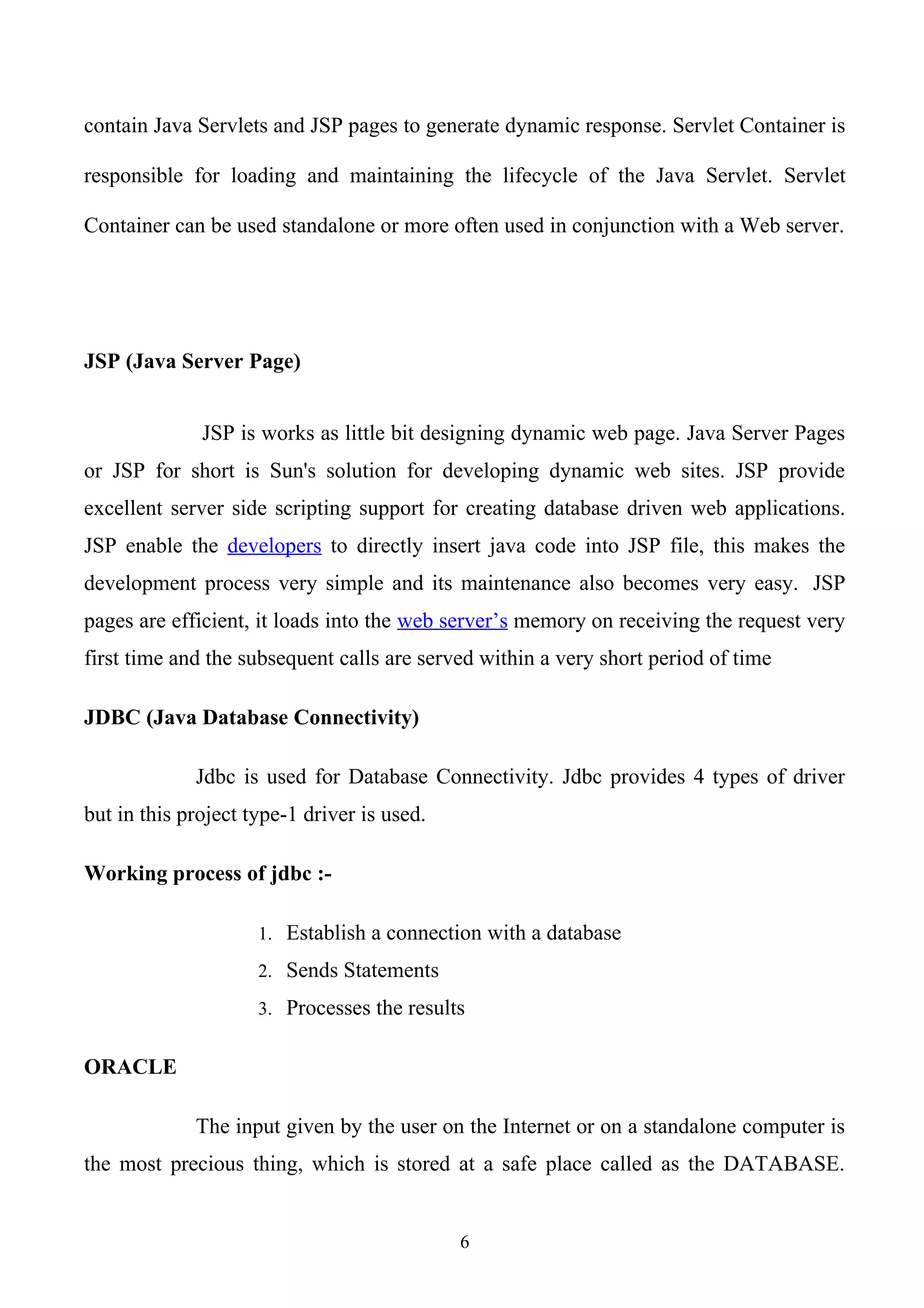 contain Java Servlets and JSP pages to generate dynamic response. Servlet Container is

responsible for loading and maintaining the lifecycle of the Java Servlet. Servlet

Container can be used standalone or more often used in conjunction with a Web server.




JSP (Java Server Page)


              JSP is works as little bit designing dynamic web page. Java Server Pages
or JSP for short is Sun's solution for developing dynamic web sites. JSP provide
excellent server side scripting support for creating database driven web applications.
JSP enable the developers to directly insert java code into JSP file, this makes the
development process very simple and its maintenance also becomes very easy. JSP
pages are efficient, it loads into the web server’s memory on receiving the request very
first time and the subsequent calls are served within a very short period of time

JDBC (Java Database Connectivity)

             Jdbc is used for Database Connectivity. Jdbc provides 4 types of driver
but in this project type-1 driver is used.

Working process of jdbc :-

                     1. Establish a connection with a database

                     2. Sends Statements

                     3. Processes the results


ORACLE

             The input given by the user on the Internet or on a standalone computer is
the most precious thing, which is stored at a safe place called as the DATABASE.


                                             6
 
