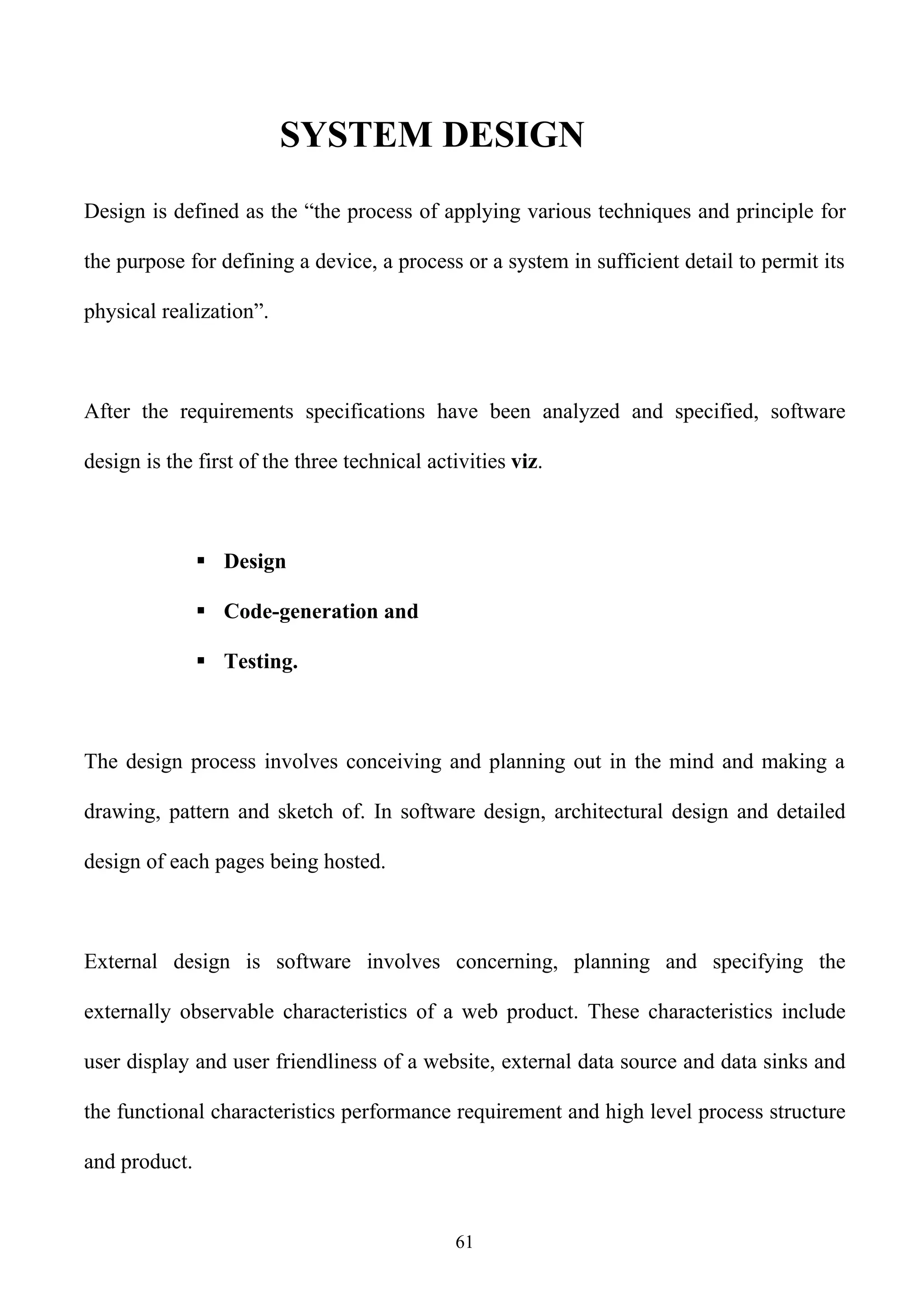 SYSTEM DESIGN
Design is defined as the “the process of applying various techniques and principle for

the purpose for defining a device, a process or a system in sufficient detail to permit its

physical realization”.



After the requirements specifications have been analyzed and specified, software

design is the first of the three technical activities viz.



                Design

                Code-generation and

                Testing.



The design process involves conceiving and planning out in the mind and making a

drawing, pattern and sketch of. In software design, architectural design and detailed

design of each pages being hosted.



External design is software involves concerning, planning and specifying the

externally observable characteristics of a web product. These characteristics include

user display and user friendliness of a website, external data source and data sinks and

the functional characteristics performance requirement and high level process structure

and product.


                                              61
 