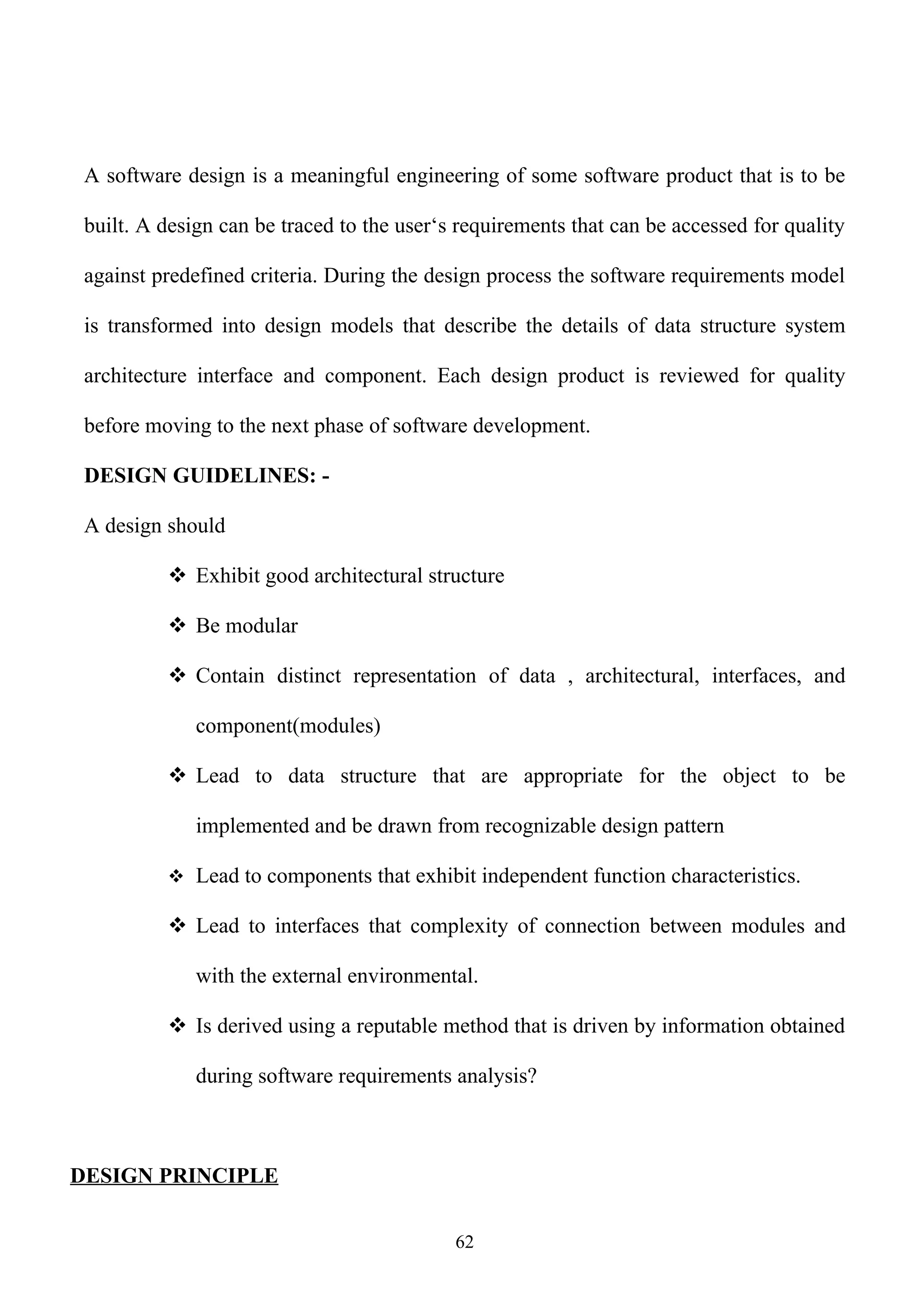 A software design is a meaningful engineering of some software product that is to be

 built. A design can be traced to the user‘s requirements that can be accessed for quality

 against predefined criteria. During the design process the software requirements model

 is transformed into design models that describe the details of data structure system

 architecture interface and component. Each design product is reviewed for quality

 before moving to the next phase of software development.

 DESIGN GUIDELINES: -

 A design should

           Exhibit good architectural structure

           Be modular

           Contain distinct representation of data , architectural, interfaces, and

              component(modules)

           Lead to data structure that are appropriate for the object to be

              implemented and be drawn from recognizable design pattern

           Lead to components that exhibit independent function characteristics.

           Lead to interfaces that complexity of connection between modules and

              with the external environmental.

           Is derived using a reputable method that is driven by information obtained

              during software requirements analysis?



DESIGN PRINCIPLE


                                            62
 
