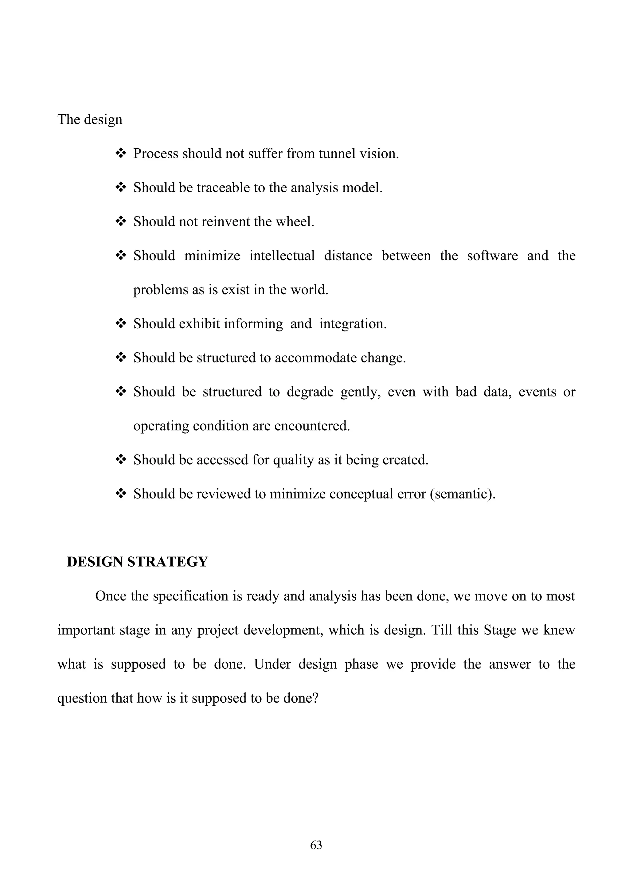 The design

          Process should not suffer from tunnel vision.

          Should be traceable to the analysis model.

          Should not reinvent the wheel.

          Should minimize intellectual distance between the software and the

             problems as is exist in the world.

          Should exhibit informing and integration.

          Should be structured to accommodate change.

          Should be structured to degrade gently, even with bad data, events or

             operating condition are encountered.

          Should be accessed for quality as it being created.

          Should be reviewed to minimize conceptual error (semantic).



 DESIGN STRATEGY

      Once the specification is ready and analysis has been done, we move on to most

important stage in any project development, which is design. Till this Stage we knew

what is supposed to be done. Under design phase we provide the answer to the

question that how is it supposed to be done?




                                           63
 
