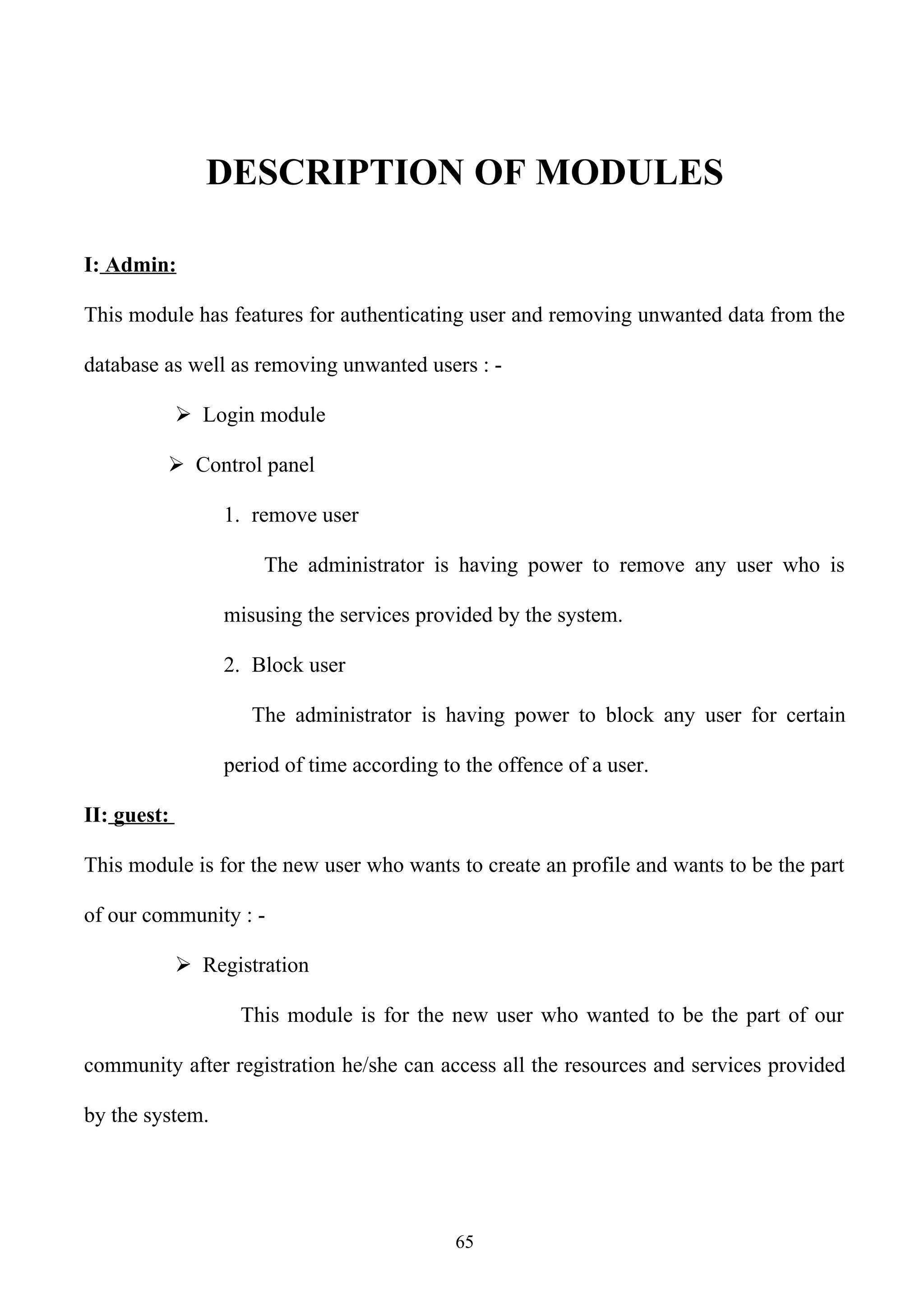 DESCRIPTION OF MODULES

I: Admin:

This module has features for authenticating user and removing unwanted data from the

database as well as removing unwanted users : -

              Login module

          Control panel

                  1. remove user

                      The administrator is having power to remove any user who is

                  misusing the services provided by the system.

                  2. Block user

                     The administrator is having power to block any user for certain

                  period of time according to the offence of a user.

II: guest:

This module is for the new user who wants to create an profile and wants to be the part

of our community : -

              Registration

                   This module is for the new user who wanted to be the part of our

community after registration he/she can access all the resources and services provided

by the system.




                                             65
 