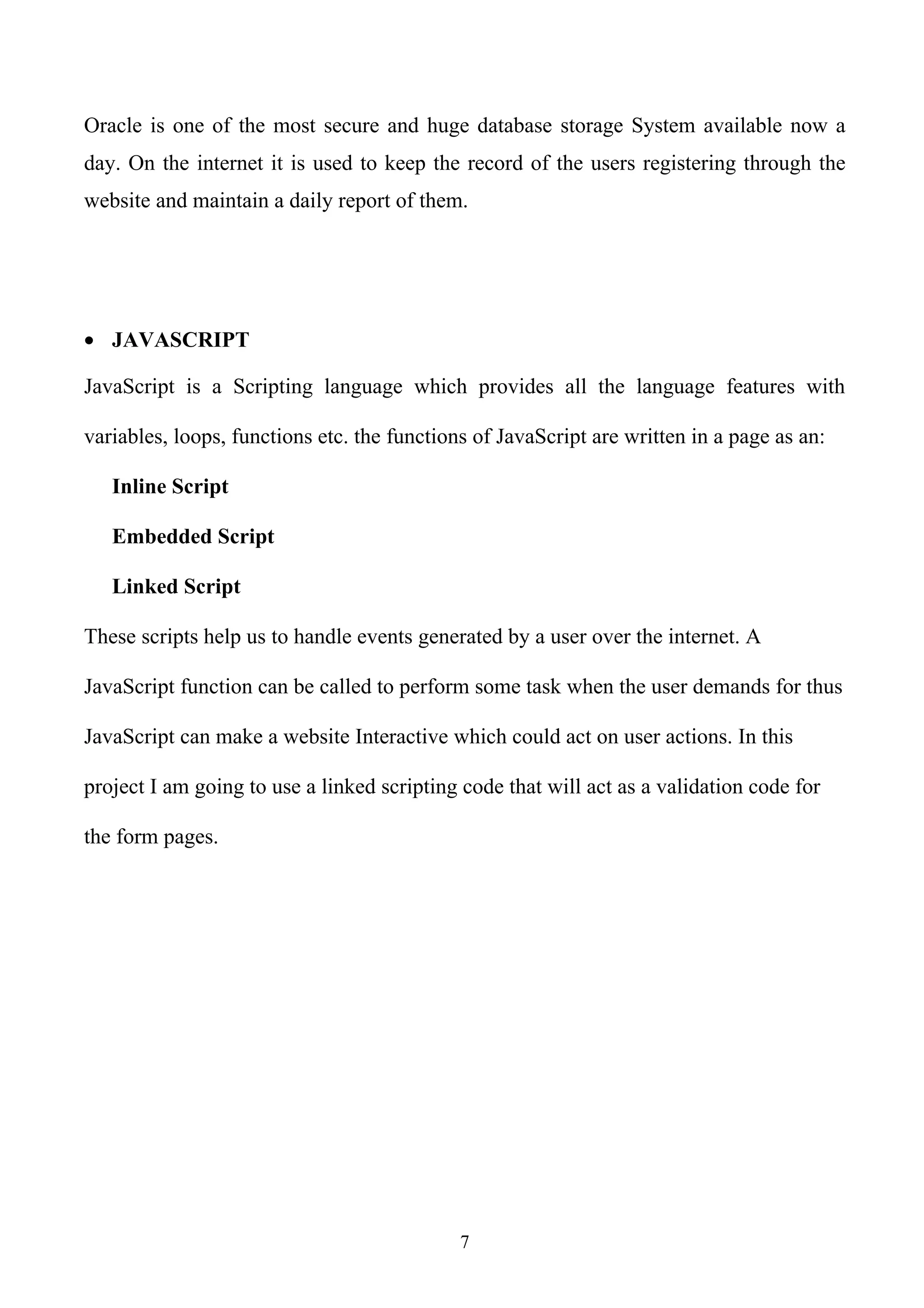 Oracle is one of the most secure and huge database storage System available now a
day. On the internet it is used to keep the record of the users registering through the
website and maintain a daily report of them.




• JAVASCRIPT

JavaScript is a Scripting language which provides all the language features with

variables, loops, functions etc. the functions of JavaScript are written in a page as an:

   Inline Script

   Embedded Script

   Linked Script

These scripts help us to handle events generated by a user over the internet. A

JavaScript function can be called to perform some task when the user demands for thus

JavaScript can make a website Interactive which could act on user actions. In this

project I am going to use a linked scripting code that will act as a validation code for

the form pages.




                                             7
 