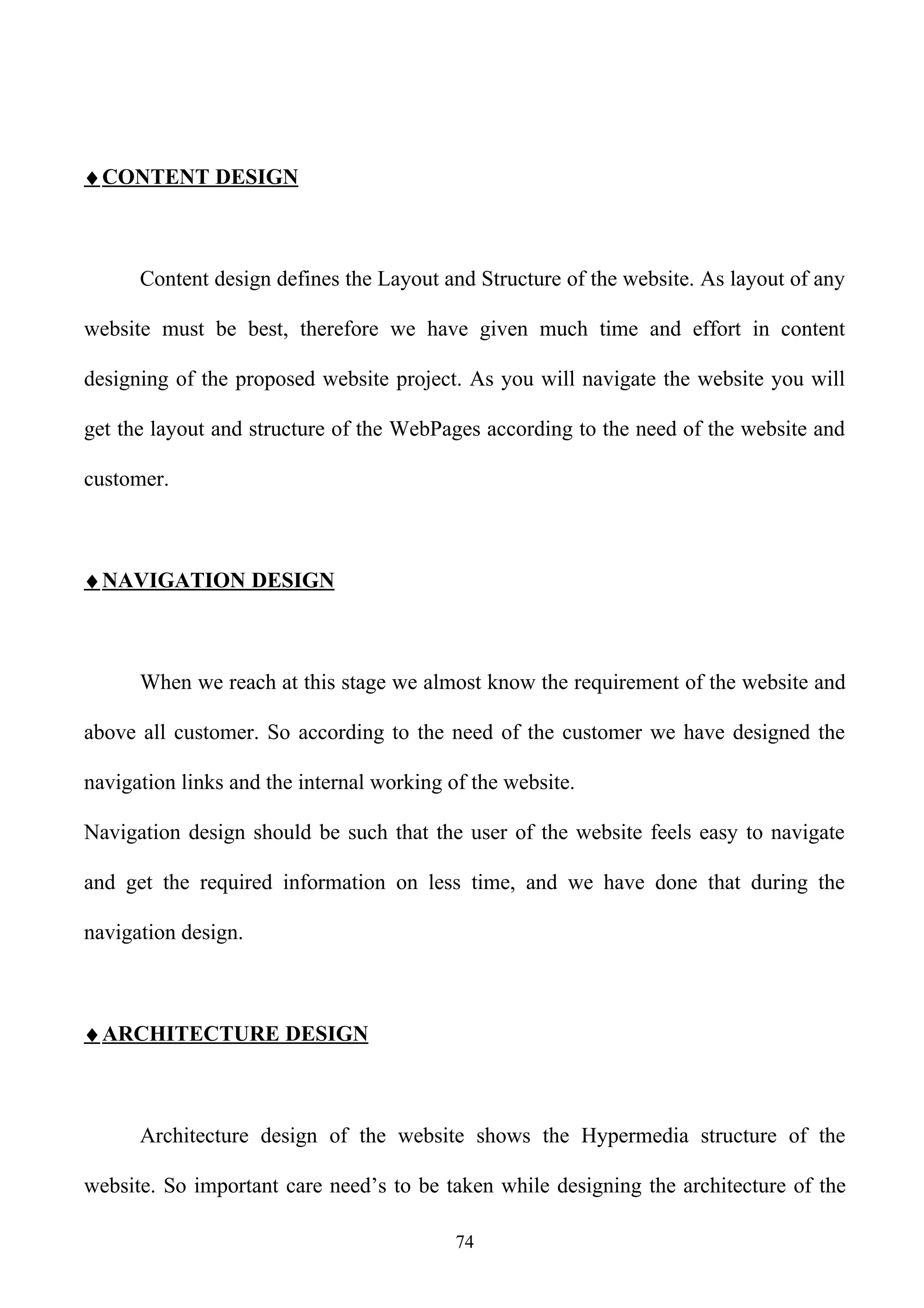 ♦ CONTENT DESIGN



      Content design defines the Layout and Structure of the website. As layout of any

website must be best, therefore we have given much time and effort in content

designing of the proposed website project. As you will navigate the website you will

get the layout and structure of the WebPages according to the need of the website and

customer.



♦ NAVIGATION DESIGN



      When we reach at this stage we almost know the requirement of the website and

above all customer. So according to the need of the customer we have designed the

navigation links and the internal working of the website.

Navigation design should be such that the user of the website feels easy to navigate

and get the required information on less time, and we have done that during the

navigation design.



♦ ARCHITECTURE DESIGN



      Architecture design of the website shows the Hypermedia structure of the

website. So important care need’s to be taken while designing the architecture of the

                                           74
 