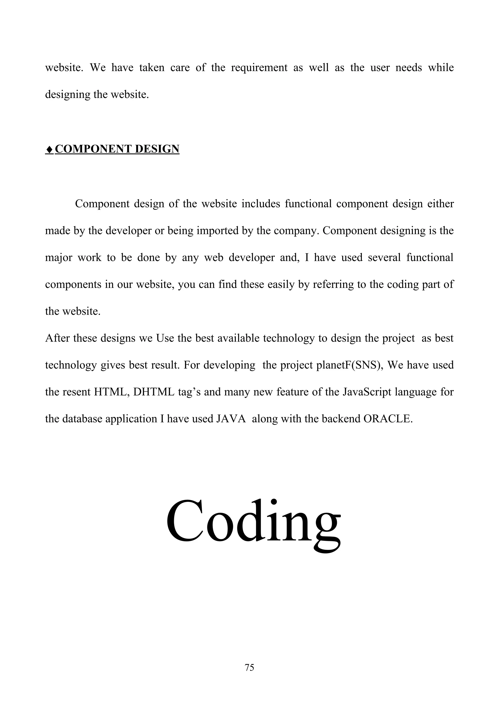 website. We have taken care of the requirement as well as the user needs while

designing the website.



♦ COMPONENT DESIGN



      Component design of the website includes functional component design either

made by the developer or being imported by the company. Component designing is the

major work to be done by any web developer and, I have used several functional

components in our website, you can find these easily by referring to the coding part of

the website.

After these designs we Use the best available technology to design the project as best

technology gives best result. For developing the project planetF(SNS), We have used

the resent HTML, DHTML tag’s and many new feature of the JavaScript language for

the database application I have used JAVA along with the backend ORACLE.




                         Coding

                                          75
 