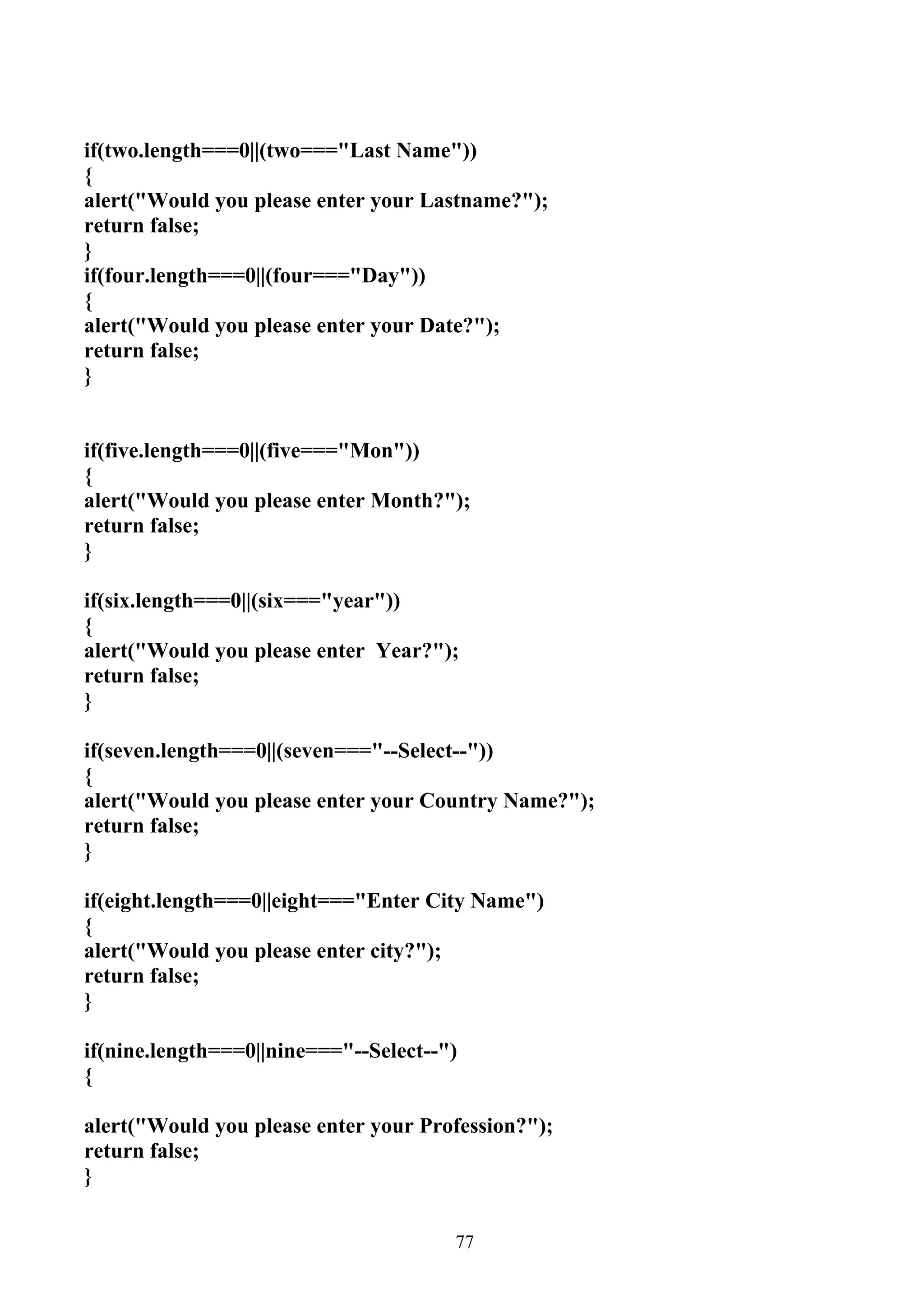 if(two.length===0||(two==="Last Name"))
{
alert("Would you please enter your Lastname?");
return false;
}
if(four.length===0||(four==="Day"))
{
alert("Would you please enter your Date?");
return false;
}


if(five.length===0||(five==="Mon"))
{
alert("Would you please enter Month?");
return false;
}

if(six.length===0||(six==="year"))
{
alert("Would you please enter Year?");
return false;
}

if(seven.length===0||(seven==="--Select--"))
{
alert("Would you please enter your Country Name?");
return false;
}

if(eight.length===0||eight==="Enter City Name")
{
alert("Would you please enter city?");
return false;
}

if(nine.length===0||nine==="--Select--")
{

alert("Would you please enter your Profession?");
return false;
}


                                       77
 