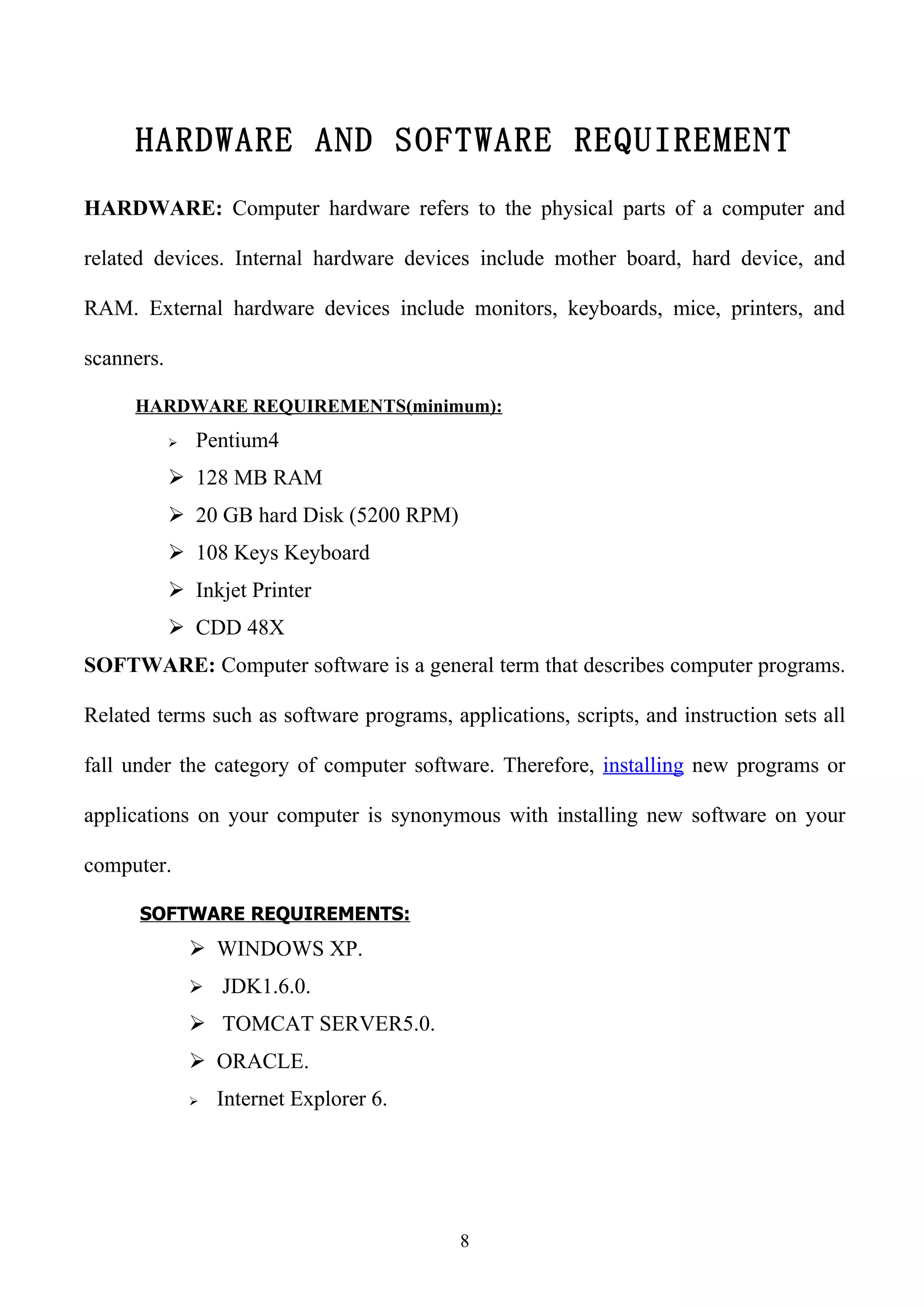 HARDWARE AND SOFTWARE REQUIREMENT
HARDWARE: Computer hardware refers to the physical parts of a computer and

related devices. Internal hardware devices include mother board, hard device, and

RAM. External hardware devices include monitors, keyboards, mice, printers, and

scanners.

     HARDWARE REQUIREMENTS(minimum):
               Pentium4
             128 MB RAM
             20 GB hard Disk (5200 RPM)
             108 Keys Keyboard
             Inkjet Printer
             CDD 48X
SOFTWARE: Computer software is a general term that describes computer programs.

Related terms such as software programs, applications, scripts, and instruction sets all

fall under the category of computer software. Therefore, installing new programs or

applications on your computer is synonymous with installing new software on your

computer.

      SOFTWARE REQUIREMENTS:
                 WINDOWS XP.
                 JDK1.6.0.

                 TOMCAT SERVER5.0.
                 ORACLE.
                   Internet Explorer 6.




                                           8
 