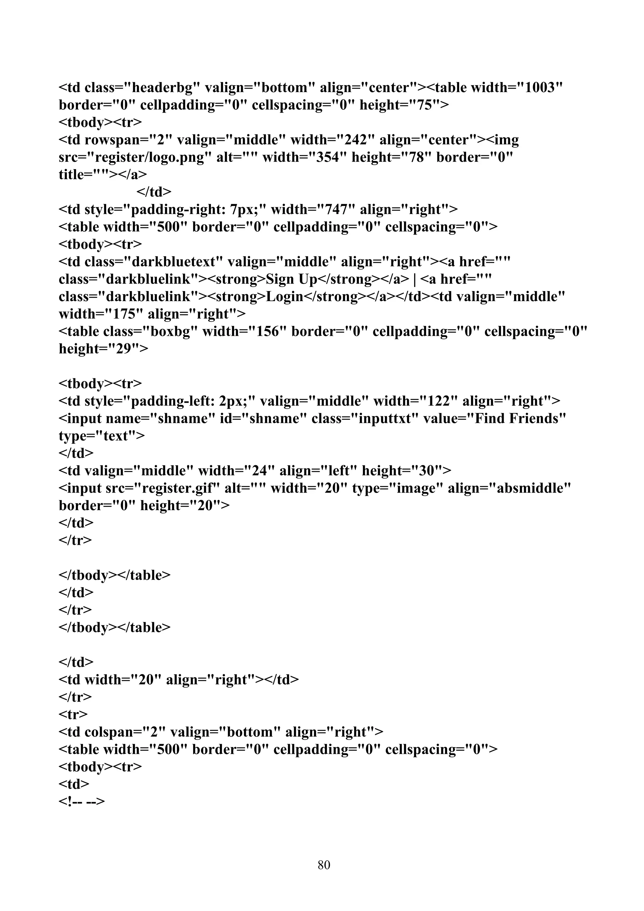 <td class="headerbg" valign="bottom" align="center"><table width="1003"
border="0" cellpadding="0" cellspacing="0" height="75">
<tbody><tr>
<td rowspan="2" valign="middle" width="242" align="center"><img
src="register/logo.png" alt="" width="354" height="78" border="0"
title=""></a>
            </td>
<td style="padding-right: 7px;" width="747" align="right">
<table width="500" border="0" cellpadding="0" cellspacing="0">
<tbody><tr>
<td class="darkbluetext" valign="middle" align="right"><a href=""
class="darkbluelink"><strong>Sign Up</strong></a> | <a href=""
class="darkbluelink"><strong>Login</strong></a></td><td valign="middle"
width="175" align="right">
<table class="boxbg" width="156" border="0" cellpadding="0" cellspacing="0"
height="29">

<tbody><tr>
<td style="padding-left: 2px;" valign="middle" width="122" align="right">
<input name="shname" id="shname" class="inputtxt" value="Find Friends"
type="text">
</td>
<td valign="middle" width="24" align="left" height="30">
<input src="register.gif" alt="" width="20" type="image" align="absmiddle"
border="0" height="20">
</td>
</tr>

</tbody></table>
</td>
</tr>
</tbody></table>

</td>
<td width="20" align="right"></td>
</tr>
<tr>
<td colspan="2" valign="bottom" align="right">
<table width="500" border="0" cellpadding="0" cellspacing="0">
<tbody><tr>
<td>
<!-- -->



                                     80
 