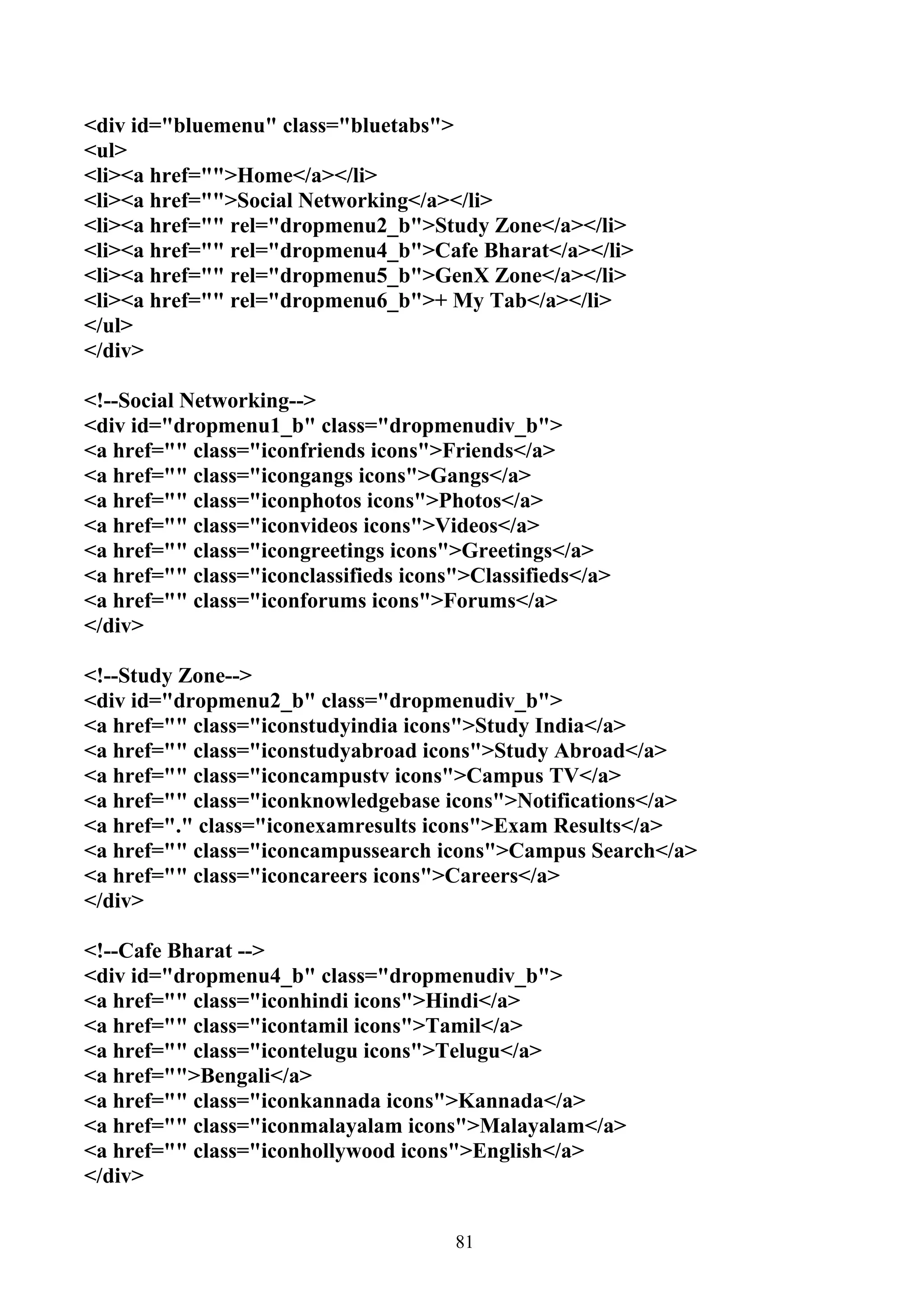 <div id="bluemenu" class="bluetabs">
<ul>
<li><a href="">Home</a></li>
<li><a href="">Social Networking</a></li>
<li><a href="" rel="dropmenu2_b">Study Zone</a></li>
<li><a href="" rel="dropmenu4_b">Cafe Bharat</a></li>
<li><a href="" rel="dropmenu5_b">GenX Zone</a></li>
<li><a href="" rel="dropmenu6_b">+ My Tab</a></li>
</ul>
</div>

<!--Social Networking-->
<div id="dropmenu1_b" class="dropmenudiv_b">
<a href="" class="iconfriends icons">Friends</a>
<a href="" class="icongangs icons">Gangs</a>
<a href="" class="iconphotos icons">Photos</a>
<a href="" class="iconvideos icons">Videos</a>
<a href="" class="icongreetings icons">Greetings</a>
<a href="" class="iconclassifieds icons">Classifieds</a>
<a href="" class="iconforums icons">Forums</a>
</div>

<!--Study Zone-->
<div id="dropmenu2_b" class="dropmenudiv_b">
<a href="" class="iconstudyindia icons">Study India</a>
<a href="" class="iconstudyabroad icons">Study Abroad</a>
<a href="" class="iconcampustv icons">Campus TV</a>
<a href="" class="iconknowledgebase icons">Notifications</a>
<a href="." class="iconexamresults icons">Exam Results</a>
<a href="" class="iconcampussearch icons">Campus Search</a>
<a href="" class="iconcareers icons">Careers</a>
</div>

<!--Cafe Bharat -->
<div id="dropmenu4_b" class="dropmenudiv_b">
<a href="" class="iconhindi icons">Hindi</a>
<a href="" class="icontamil icons">Tamil</a>
<a href="" class="icontelugu icons">Telugu</a>
<a href="">Bengali</a>
<a href="" class="iconkannada icons">Kannada</a>
<a href="" class="iconmalayalam icons">Malayalam</a>
<a href="" class="iconhollywood icons">English</a>
</div>


                                       81
 