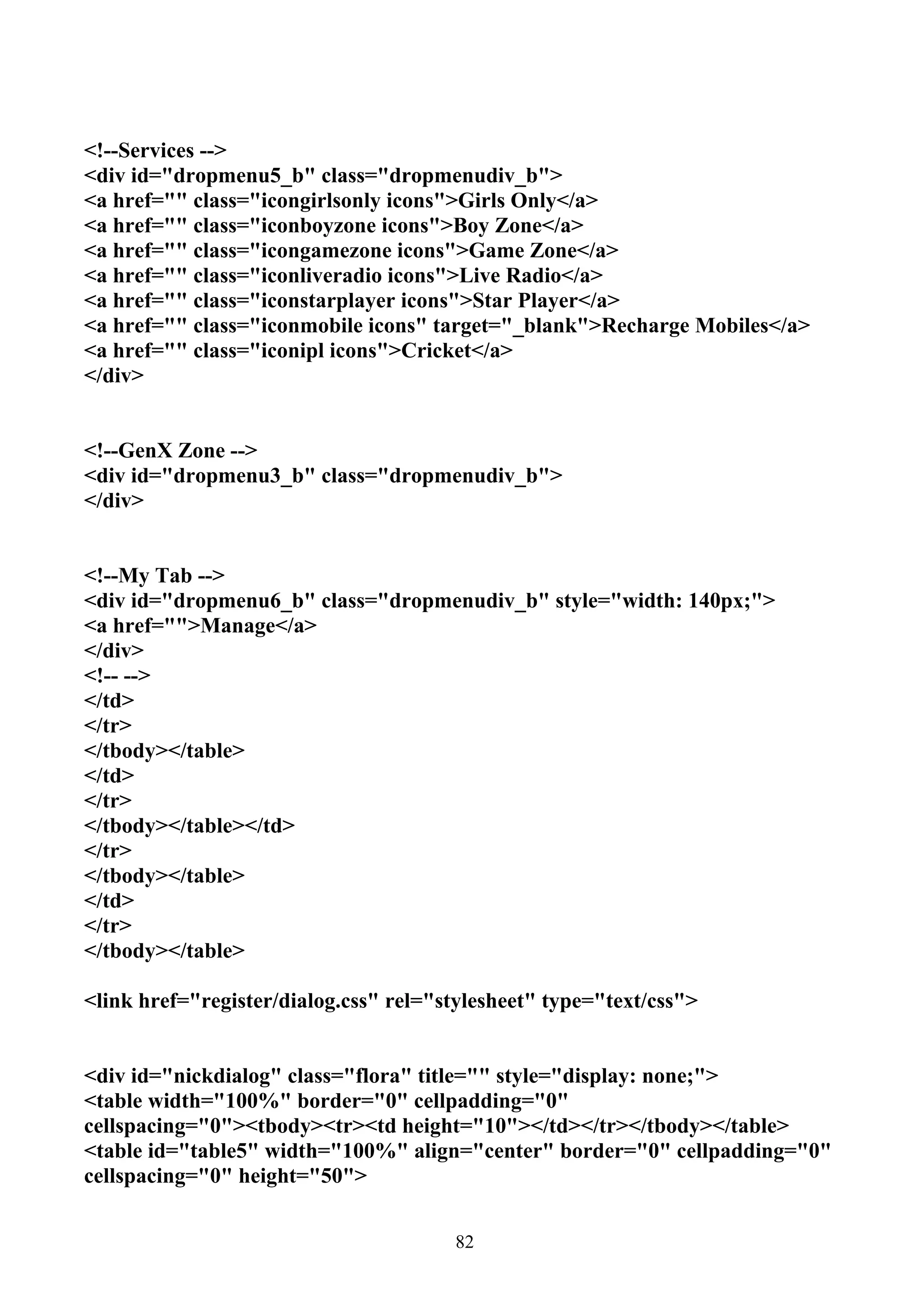 <!--Services -->
<div id="dropmenu5_b" class="dropmenudiv_b">
<a href="" class="icongirlsonly icons">Girls Only</a>
<a href="" class="iconboyzone icons">Boy Zone</a>
<a href="" class="icongamezone icons">Game Zone</a>
<a href="" class="iconliveradio icons">Live Radio</a>
<a href="" class="iconstarplayer icons">Star Player</a>
<a href="" class="iconmobile icons" target="_blank">Recharge Mobiles</a>
<a href="" class="iconipl icons">Cricket</a>
</div>


<!--GenX Zone -->
<div id="dropmenu3_b" class="dropmenudiv_b">
</div>


<!--My Tab -->
<div id="dropmenu6_b" class="dropmenudiv_b" style="width: 140px;">
<a href="">Manage</a>
</div>
<!-- -->
</td>
</tr>
</tbody></table>
</td>
</tr>
</tbody></table></td>
</tr>
</tbody></table>
</td>
</tr>
</tbody></table>

<link href="register/dialog.css" rel="stylesheet" type="text/css">


<div id="nickdialog" class="flora" title="" style="display: none;">
<table width="100%" border="0" cellpadding="0"
cellspacing="0"><tbody><tr><td height="10"></td></tr></tbody></table>
<table id="table5" width="100%" align="center" border="0" cellpadding="0"
cellspacing="0" height="50">


                                       82
 