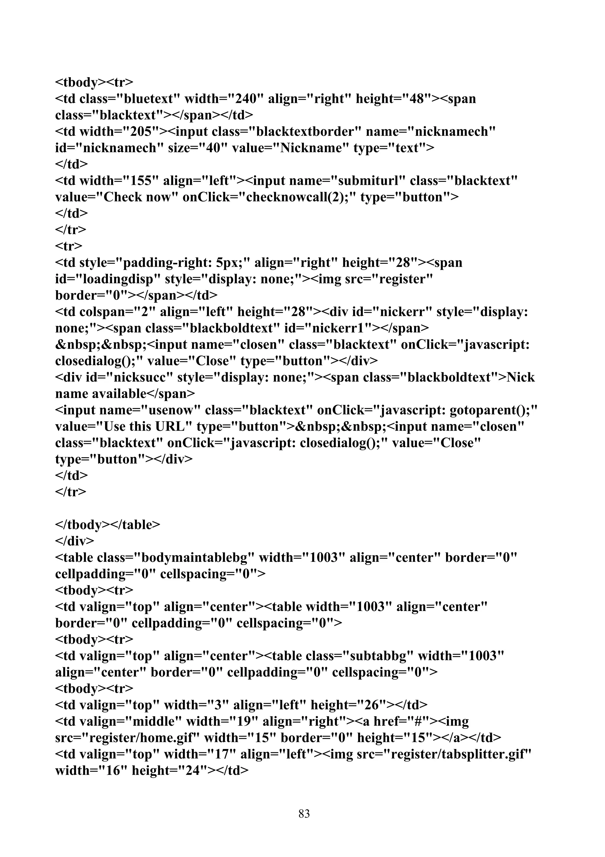 <tbody><tr>
<td class="bluetext" width="240" align="right" height="48"><span
class="blacktext"></span></td>
<td width="205"><input class="blacktextborder" name="nicknamech"
id="nicknamech" size="40" value="Nickname" type="text">
</td>
<td width="155" align="left"><input name="submiturl" class="blacktext"
value="Check now" onClick="checknowcall(2);" type="button">
</td>
</tr>
<tr>
<td style="padding-right: 5px;" align="right" height="28"><span
id="loadingdisp" style="display: none;"><img src="register"
border="0"></span></td>
<td colspan="2" align="left" height="28"><div id="nickerr" style="display:
none;"><span class="blackboldtext" id="nickerr1"></span>
&nbsp;&nbsp;<input name="closen" class="blacktext" onClick="javascript:
closedialog();" value="Close" type="button"></div>
<div id="nicksucc" style="display: none;"><span class="blackboldtext">Nick
name available</span>
<input name="usenow" class="blacktext" onClick="javascript: gotoparent();"
value="Use this URL" type="button">&nbsp;&nbsp;<input name="closen"
class="blacktext" onClick="javascript: closedialog();" value="Close"
type="button"></div>
</td>
</tr>

</tbody></table>
</div>
<table class="bodymaintablebg" width="1003" align="center" border="0"
cellpadding="0" cellspacing="0">
<tbody><tr>
<td valign="top" align="center"><table width="1003" align="center"
border="0" cellpadding="0" cellspacing="0">
<tbody><tr>
<td valign="top" align="center"><table class="subtabbg" width="1003"
align="center" border="0" cellpadding="0" cellspacing="0">
<tbody><tr>
<td valign="top" width="3" align="left" height="26"></td>
<td valign="middle" width="19" align="right"><a href="#"><img
src="register/home.gif" width="15" border="0" height="15"></a></td>
<td valign="top" width="17" align="left"><img src="register/tabsplitter.gif"
width="16" height="24"></td>


                                      83
 