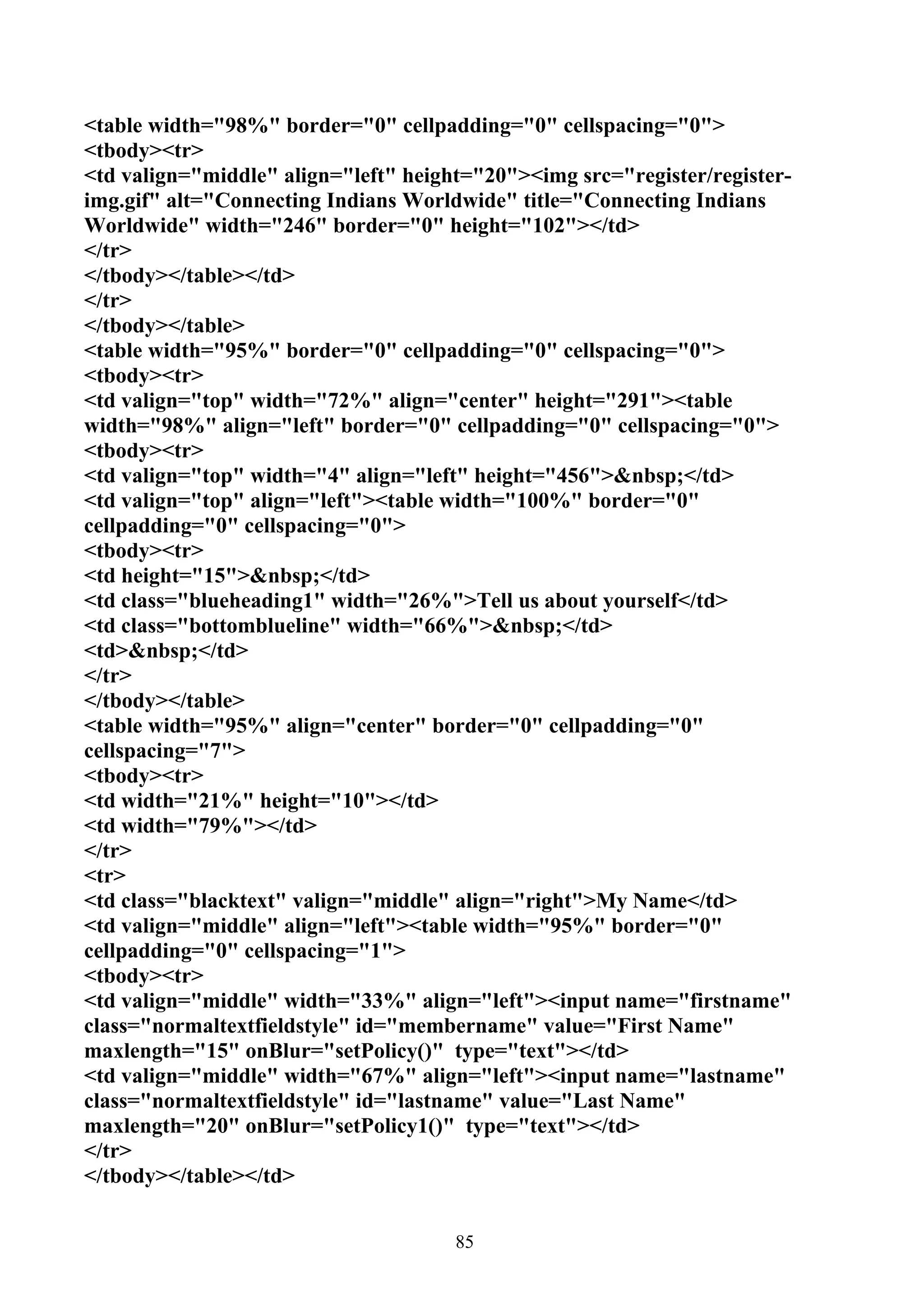 <table width="98%" border="0" cellpadding="0" cellspacing="0">
<tbody><tr>
<td valign="middle" align="left" height="20"><img src="register/register-
img.gif" alt="Connecting Indians Worldwide" title="Connecting Indians
Worldwide" width="246" border="0" height="102"></td>
</tr>
</tbody></table></td>
</tr>
</tbody></table>
<table width="95%" border="0" cellpadding="0" cellspacing="0">
<tbody><tr>
<td valign="top" width="72%" align="center" height="291"><table
width="98%" align="left" border="0" cellpadding="0" cellspacing="0">
<tbody><tr>
<td valign="top" width="4" align="left" height="456">&nbsp;</td>
<td valign="top" align="left"><table width="100%" border="0"
cellpadding="0" cellspacing="0">
<tbody><tr>
<td height="15">&nbsp;</td>
<td class="blueheading1" width="26%">Tell us about yourself</td>
<td class="bottomblueline" width="66%">&nbsp;</td>
<td>&nbsp;</td>
</tr>
</tbody></table>
<table width="95%" align="center" border="0" cellpadding="0"
cellspacing="7">
<tbody><tr>
<td width="21%" height="10"></td>
<td width="79%"></td>
</tr>
<tr>
<td class="blacktext" valign="middle" align="right">My Name</td>
<td valign="middle" align="left"><table width="95%" border="0"
cellpadding="0" cellspacing="1">
<tbody><tr>
<td valign="middle" width="33%" align="left"><input name="firstname"
class="normaltextfieldstyle" id="membername" value="First Name"
maxlength="15" onBlur="setPolicy()" type="text"></td>
<td valign="middle" width="67%" align="left"><input name="lastname"
class="normaltextfieldstyle" id="lastname" value="Last Name"
maxlength="20" onBlur="setPolicy1()" type="text"></td>
</tr>
</tbody></table></td>


                                      85
 