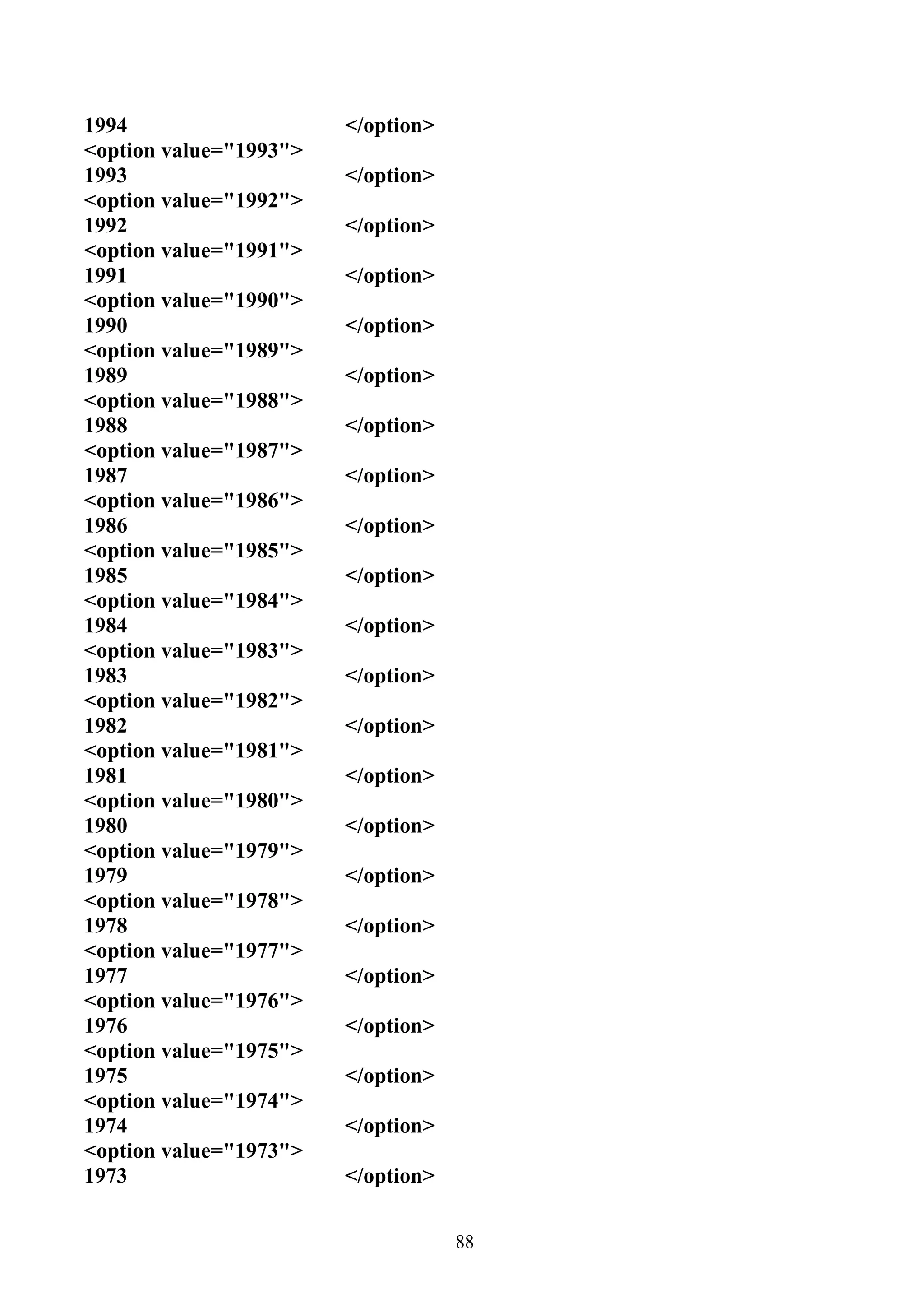 1994                    </option>
<option value="1993">
1993                    </option>
<option value="1992">
1992                    </option>
<option value="1991">
1991                    </option>
<option value="1990">
1990                    </option>
<option value="1989">
1989                    </option>
<option value="1988">
1988                    </option>
<option value="1987">
1987                    </option>
<option value="1986">
1986                    </option>
<option value="1985">
1985                    </option>
<option value="1984">
1984                    </option>
<option value="1983">
1983                    </option>
<option value="1982">
1982                    </option>
<option value="1981">
1981                    </option>
<option value="1980">
1980                    </option>
<option value="1979">
1979                    </option>
<option value="1978">
1978                    </option>
<option value="1977">
1977                    </option>
<option value="1976">
1976                    </option>
<option value="1975">
1975                    </option>
<option value="1974">
1974                    </option>
<option value="1973">
1973                    </option>


                                    88
 