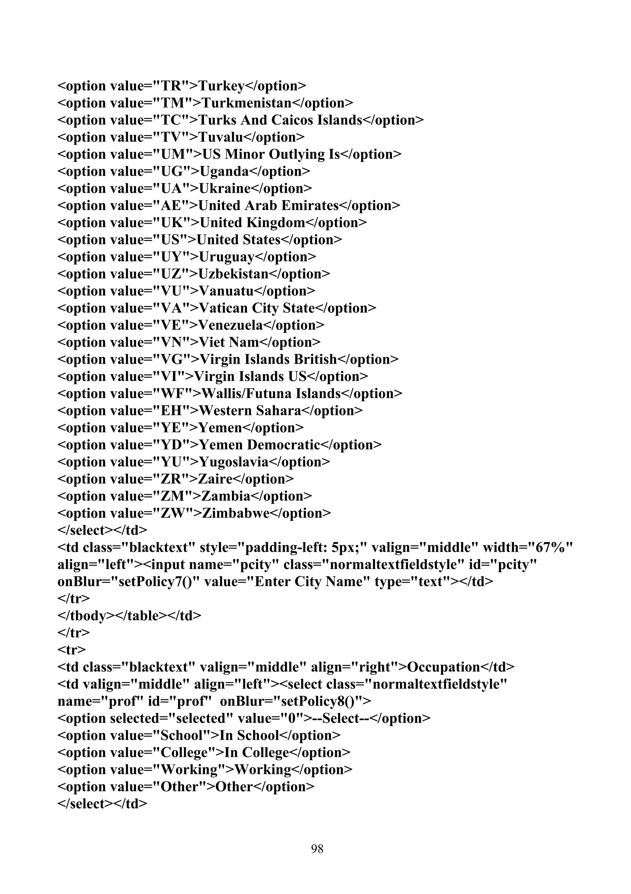 <option value="TR">Turkey</option>
<option value="TM">Turkmenistan</option>
<option value="TC">Turks And Caicos Islands</option>
<option value="TV">Tuvalu</option>
<option value="UM">US Minor Outlying Is</option>
<option value="UG">Uganda</option>
<option value="UA">Ukraine</option>
<option value="AE">United Arab Emirates</option>
<option value="UK">United Kingdom</option>
<option value="US">United States</option>
<option value="UY">Uruguay</option>
<option value="UZ">Uzbekistan</option>
<option value="VU">Vanuatu</option>
<option value="VA">Vatican City State</option>
<option value="VE">Venezuela</option>
<option value="VN">Viet Nam</option>
<option value="VG">Virgin Islands British</option>
<option value="VI">Virgin Islands US</option>
<option value="WF">Wallis/Futuna Islands</option>
<option value="EH">Western Sahara</option>
<option value="YE">Yemen</option>
<option value="YD">Yemen Democratic</option>
<option value="YU">Yugoslavia</option>
<option value="ZR">Zaire</option>
<option value="ZM">Zambia</option>
<option value="ZW">Zimbabwe</option>
</select></td>
<td class="blacktext" style="padding-left: 5px;" valign="middle" width="67%"
align="left"><input name="pcity" class="normaltextfieldstyle" id="pcity"
onBlur="setPolicy7()" value="Enter City Name" type="text"></td>
</tr>
</tbody></table></td>
</tr>
<tr>
<td class="blacktext" valign="middle" align="right">Occupation</td>
<td valign="middle" align="left"><select class="normaltextfieldstyle"
name="prof" id="prof" onBlur="setPolicy8()">
<option selected="selected" value="0">--Select--</option>
<option value="School">In School</option>
<option value="College">In College</option>
<option value="Working">Working</option>
<option value="Other">Other</option>
</select></td>


                                     98
 