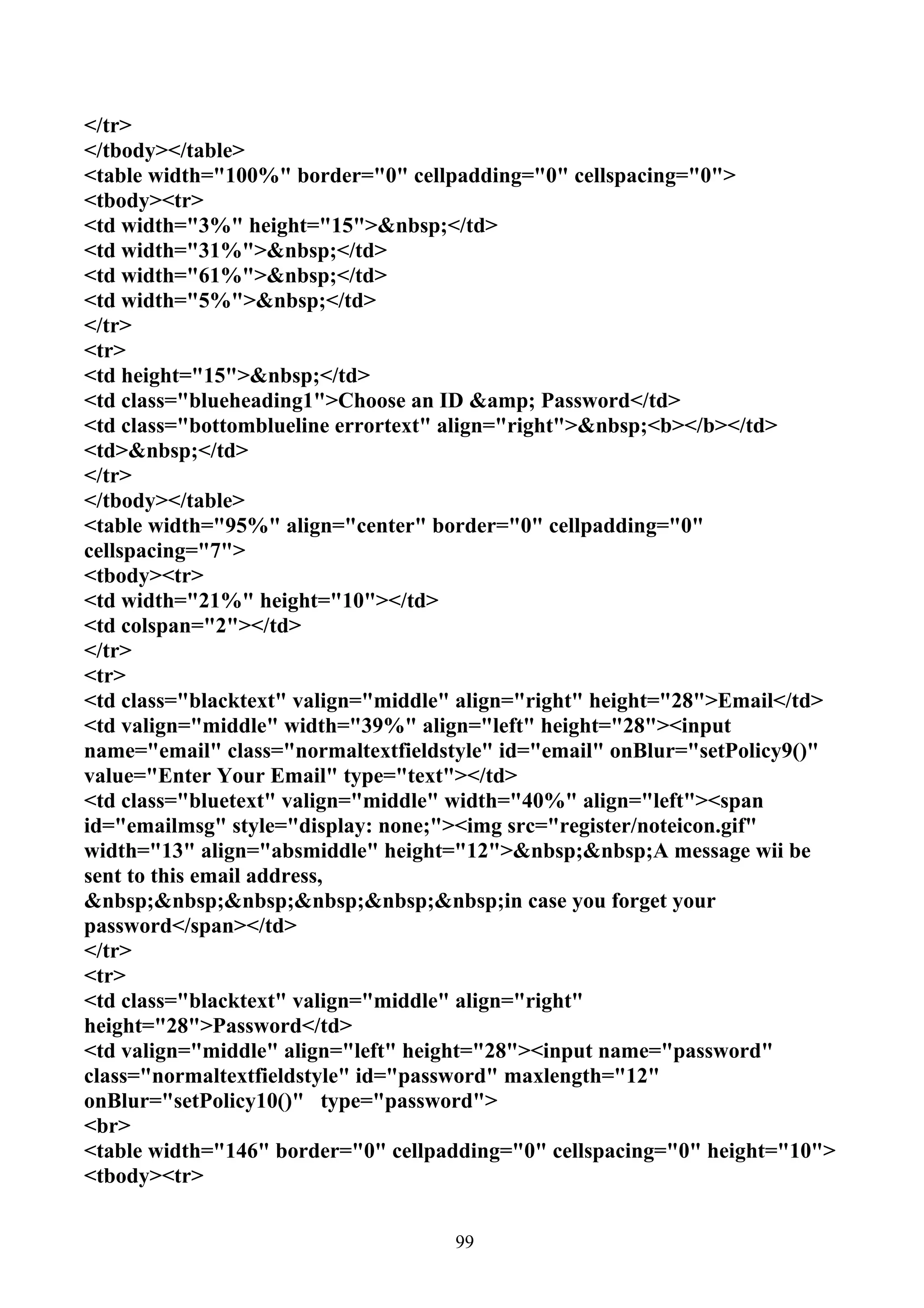 </tr>
</tbody></table>
<table width="100%" border="0" cellpadding="0" cellspacing="0">
<tbody><tr>
<td width="3%" height="15">&nbsp;</td>
<td width="31%">&nbsp;</td>
<td width="61%">&nbsp;</td>
<td width="5%">&nbsp;</td>
</tr>
<tr>
<td height="15">&nbsp;</td>
<td class="blueheading1">Choose an ID &amp; Password</td>
<td class="bottomblueline errortext" align="right">&nbsp;<b></b></td>
<td>&nbsp;</td>
</tr>
</tbody></table>
<table width="95%" align="center" border="0" cellpadding="0"
cellspacing="7">
<tbody><tr>
<td width="21%" height="10"></td>
<td colspan="2"></td>
</tr>
<tr>
<td class="blacktext" valign="middle" align="right" height="28">Email</td>
<td valign="middle" width="39%" align="left" height="28"><input
name="email" class="normaltextfieldstyle" id="email" onBlur="setPolicy9()"
value="Enter Your Email" type="text"></td>
<td class="bluetext" valign="middle" width="40%" align="left"><span
id="emailmsg" style="display: none;"><img src="register/noteicon.gif"
width="13" align="absmiddle" height="12">&nbsp;&nbsp;A message wii be
sent to this email address,
&nbsp;&nbsp;&nbsp;&nbsp;&nbsp;&nbsp;in case you forget your
password</span></td>
</tr>
<tr>
<td class="blacktext" valign="middle" align="right"
height="28">Password</td>
<td valign="middle" align="left" height="28"><input name="password"
class="normaltextfieldstyle" id="password" maxlength="12"
onBlur="setPolicy10()" type="password">
<br>
<table width="146" border="0" cellpadding="0" cellspacing="0" height="10">
<tbody><tr>


                                    99
 