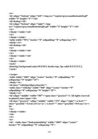 <tr>
<td valign="bottom" align="left"><img src="register/greyroundbottomleft.gif"
width="4" height="4"></td>
<td>&nbsp;</td>
<td valign="bottom" align="right"><img
src="register/greyroundbottomright.gif" width="4" height="4"></td>
</tr>
</tbody></table></td>
</tr>
</tbody></table>
<table width="95%" border="0" cellpadding="0" cellspacing="0">
<tbody><tr>
<td>&nbsp;</td>
</tr>
</tbody></table></td>
</tr>
</tbody></table></td>
</tr>
</tbody></table>
<style>
.footerbg{ background-color:#F1F1F1; border-top: 3px solid #CCCCCC;}
</style>

</script>
<table width="1003" align="center" border="0" cellpadding="0"
cellspacing="0" height="25">
<tbody><tr>
<td class="whitebgwithgreyboarder">
<table class="whitebg" width="960" align="center" border="0"
cellpadding="0" cellspacing="0" height="25">
<tbody><tr>
<td valign="middle" width="587"><span class="greytext">© All rights reserved
to planteF.com</span></td>
<td class="greytext" valign="middle" width="373" align="right"><a href=""
class="greylink">Terms of Use</a> | <a href="" class="greylink">Privacy</a></
td>
</tr>
</tbody></table>
</td>
</tr>
<tr>
<td> <table class="bodymaintablebg" width="1003" align="center"
border="0" cellpadding="0" cellspacing="0">


                                     102
 