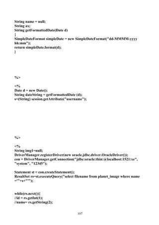 String name = null;
String ax;
String getFormattedDate(Date d)
{
SimpleDateFormat simpleDate = new SimpleDateFormat("dd-MMMM-yyyy
hh:mm");
return simpleDate.format(d);
}




%>

<%
Date d = new Date();
String dateString = getFormattedDate (d);
s=(String) session.getAttribute("username");




%>

<%
String img1=null;
DriverManager.registerDriver(new oracle.jdbc.driver.OracleDriver());
con = DriverManager.getConnection("jdbc:oracle:thin:@localhost:1521:xe",
"system", "12345");

Statement st = con.createStatement();
ResultSet rs=st.executeQuery("select filename from planet_image where name
='"+s+"'");


while(rs.next()){
//id = rs.getInt(1);
//name= rs.getString(2);


                                      107
 