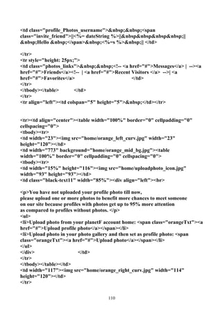 <td class="profile_Photos_username">&nbsp;&nbsp;<span
class="invite_friend">||<%= dateString %>||&nbsp&nbsp&nbsp&nbsp;||
&nbsp;Hello &nbsp;</span>&nbsp;<%=s %>&nbsp;|| </td>

</tr>
<tr style="height: 25px;">
<td class="photos_links">&nbsp;&nbsp;<!-- <a href="#">Messages</a> | --><a
href="#">Friends</a><!-- | <a href="#">Recent Visitors </a> -->| <a
href="#">Favorites</a>                        </td>
</tr>
</tbody></table>        </td>
</tr>
<tr align="left"><td colspan="5" height="5">&nbsp;</td></tr>


<tr><td align="center"><table width="100%" border="0" cellpadding="0"
cellspacing="0">
<tbody><tr>
<td width="23"><img src="home/orange_left_curv.jpg" width="23"
height="120"></td>
<td width="773" background="home/orange_mid_bg.jpg"><table
width="100%" border="0" cellpadding="0" cellspacing="0">
<tbody><tr>
<td width="15%" height="116"><img src="home/uploadphoto_icon.jpg"
width="93" height="93"></td>
<td class="black-text11" width="85%"><div align="left"><br>

<p>You have not uploaded your profile photo till now,
please upload one or more photos to benefit more chances to meet someone
on our site because profiles with photos get up to 95% more attention
as compared to profiles without photos. </p>
<ul>
<li>Upload photo from your planetF account home: <span class="orangeTxt"><a
href="#">Upload profile photo</a></span></li>
<li>Upload photo in your photo gallery and then set as profile photo: <span
class="orangeTxt"><a href="#">Upload photo</a></span></li>
</ul>
</div>                     </td>
</tr>
</tbody></table></td>
<td width="117"><img src="home/orange_right_curv.jpg" width="114"
height="120"></td>
</tr>


                                    110
 