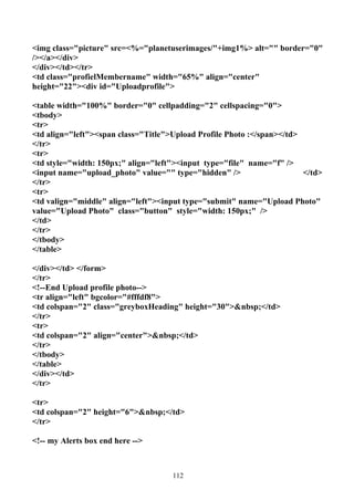 <img class="picture" src=<%="planetuserimages/"+img1%> alt="" border="0"
/></a></div>
</div></td></tr>
<td class="profielMembername" width="65%" align="center"
height="22"><div id="Uploadprofile">

<table width="100%" border="0" cellpadding="2" cellspacing="0">
<tbody>
<tr>
<td align="left"><span class="Title">Upload Profile Photo :</span></td>
</tr>
<tr>
<td style="width: 150px;" align="left"><input type="file" name="f" />
<input name="upload_photo" value="" type="hidden" />                    </td>
</tr>
<tr>
<td valign="middle" align="left"><input type="submit" name="Upload Photo"
value="Upload Photo" class="button" style="width: 150px;" />
</td>
</tr>
</tbody>
</table>

</div></td> </form>
</tr>
<!--End Upload profile photo-->
<tr align="left" bgcolor="#fffdf8">
<td colspan="2" class="greyboxHeading" height="30">&nbsp;</td>
</tr>
<tr>
<td colspan="2" align="center">&nbsp;</td>
</tr>
</tbody>
</table>
</div></td>
</tr>

<tr>
<td colspan="2" height="6">&nbsp;</td>
</tr>

<!-- my Alerts box end here -->



                                     112
 