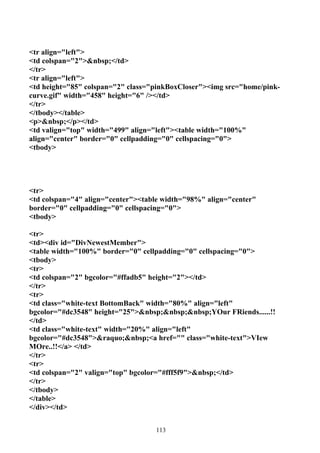 <tr align="left">
<td colspan="2">&nbsp;</td>
</tr>
<tr align="left">
<td height="85" colspan="2" class="pinkBoxCloser"><img src="home/pink-
curve.gif" width="458" height="6" /></td>
</tr>
</tbody></table>
<p>&nbsp;</p></td>
<td valign="top" width="499" align="left"><table width="100%"
align="center" border="0" cellpadding="0" cellspacing="0">
<tbody>




<tr>
<td colspan="4" align="center"><table width="98%" align="center"
border="0" cellpadding="0" cellspacing="0">
<tbody>

<tr>
<td><div id="DivNewestMember">
<table width="100%" border="0" cellpadding="0" cellspacing="0">
<tbody>
<tr>
<td colspan="2" bgcolor="#ffadb5" height="2"></td>
</tr>
<tr>
<td class="white-text BottomBack" width="80%" align="left"
bgcolor="#dc3548" height="25">&nbsp;&nbsp;&nbsp;YOur FRiends......!!
</td>
<td class="white-text" width="20%" align="left"
bgcolor="#dc3548">&raquo;&nbsp;<a href="" class="white-text">VIew
MOre..!!</a> </td>
</tr>
<tr>
<td colspan="2" valign="top" bgcolor="#fff5f9">&nbsp;</td>
</tr>
</tbody>
</table>
</div></td>


                                   113
 