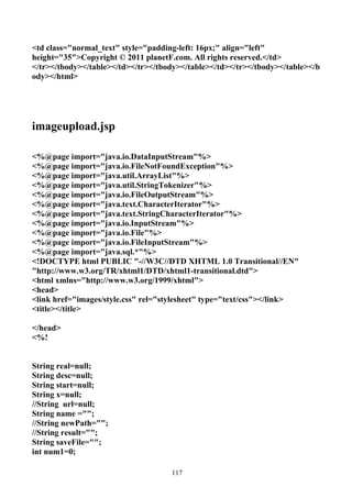 <td class="normal_text" style="padding-left: 16px;" align="left"
height="35">Copyright © 2011 planetF.com. All rights reserved.</td>
</tr></tbody></table></td></tr></tbody></table></td></tr></tbody></table></b
ody></html>




imageupload.jsp

<%@page import="java.io.DataInputStream"%>
<%@page import="java.io.FileNotFoundException"%>
<%@page import="java.util.ArrayList"%>
<%@page import="java.util.StringTokenizer"%>
<%@page import="java.io.FileOutputStream"%>
<%@page import="java.text.CharacterIterator"%>
<%@page import="java.text.StringCharacterIterator"%>
<%@page import="java.io.InputStream"%>
<%@page import="java.io.File"%>
<%@page import="java.io.FileInputStream"%>
<%@page import="java.sql.*"%>
<!DOCTYPE html PUBLIC "-//W3C//DTD XHTML 1.0 Transitional//EN"
"http://www.w3.org/TR/xhtml1/DTD/xhtml1-transitional.dtd">
<html xmlns="http://www.w3.org/1999/xhtml">
<head>
<link href="images/style.css" rel="stylesheet" type="text/css"></link>
<title></title>

</head>
<%!


String real=null;
String desc=null;
String start=null;
String x=null;
//String url=null;
String name ="";
//String newPath="";
//String result="";
String saveFile="";
int num1=0;

                                    117
 
