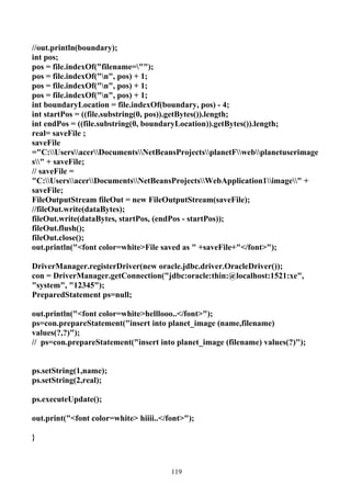 //out.println(boundary);
int pos;
pos = file.indexOf("filename="");
pos = file.indexOf("n", pos) + 1;
pos = file.indexOf("n", pos) + 1;
pos = file.indexOf("n", pos) + 1;
int boundaryLocation = file.indexOf(boundary, pos) - 4;
int startPos = ((file.substring(0, pos)).getBytes()).length;
int endPos = ((file.substring(0, boundaryLocation)).getBytes()).length;
real= saveFile ;
saveFile
="C:UsersacerDocumentsNetBeansProjectsplanetFwebplanetuserimage
s" + saveFile;
// saveFile =
"C:UsersacerDocumentsNetBeansProjectsWebApplication1image" +
saveFile;
FileOutputStream fileOut = new FileOutputStream(saveFile);
//fileOut.write(dataBytes);
fileOut.write(dataBytes, startPos, (endPos - startPos));
fileOut.flush();
fileOut.close();
out.println("<font color=white>File saved as " +saveFile+"</font>");

DriverManager.registerDriver(new oracle.jdbc.driver.OracleDriver());
con = DriverManager.getConnection("jdbc:oracle:thin:@localhost:1521:xe",
"system", "12345");
PreparedStatement ps=null;

out.println("<font color=white>helllooo..</font>");
ps=con.prepareStatement("insert into planet_image (name,filename)
values(?,?)");
// ps=con.prepareStatement("insert into planet_image (filename) values(?)");


ps.setString(1,name);
ps.setString(2,real);

ps.executeUpdate();

out.print("<font color=white> hiiii..</font>");

}



                                        119
 