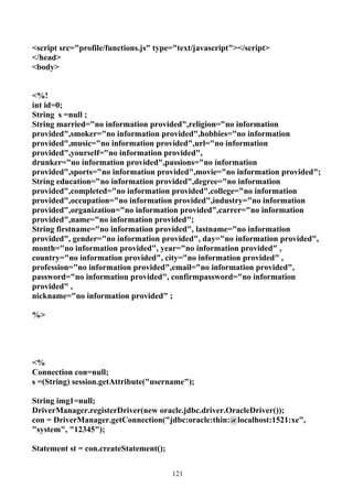<script src="profile/functions.js" type="text/javascript"></script>
</head>
<body>


<%!
int id=0;
String s =null ;
String married="no information provided",religion="no information
provided",smoker="no information provided",hobbies="no information
provided",music="no information provided",url="no information
provided",yourself="no information provided",
drunker="no information provided",passions="no information
provided",sports="no information provided",movie="no information provided";
String education="no information provided",degree="no information
provided",completed="no information provided",college="no information
provided",occupation="no information provided",industry="no information
provided",organization="no information provided",carrer="no information
provided",name="no information provided";
String firstname="no information provided", lastname="no information
provided", gender="no information provided", day="no information provided",
month="no information provided", year="no information provided" ,
country="no information provided", city="no information provided" ,
profession="no information provided",email="no information provided",
password="no information provided", confirmpassword="no information
provided" ,
nickname="no information provided" ;

%>




<%
Connection con=null;
s =(String) session.getAttribute("username");

String img1=null;
DriverManager.registerDriver(new oracle.jdbc.driver.OracleDriver());
con = DriverManager.getConnection("jdbc:oracle:thin:@localhost:1521:xe",
"system", "12345");

Statement st = con.createStatement();


                                        121
 