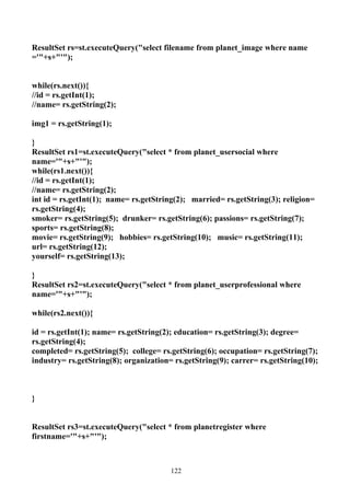 ResultSet rs=st.executeQuery("select filename from planet_image where name
='"+s+"'");


while(rs.next()){
//id = rs.getInt(1);
//name= rs.getString(2);

img1 = rs.getString(1);

}
ResultSet rs1=st.executeQuery("select * from planet_usersocial where
name='"+s+"'");
while(rs1.next()){
//id = rs.getInt(1);
//name= rs.getString(2);
int id = rs.getInt(1); name= rs.getString(2); married= rs.getString(3); religion=
rs.getString(4);
smoker= rs.getString(5); drunker= rs.getString(6); passions= rs.getString(7);
sports= rs.getString(8);
movie= rs.getString(9); hobbies= rs.getString(10); music= rs.getString(11);
url= rs.getString(12);
yourself= rs.getString(13);

}
ResultSet rs2=st.executeQuery("select * from planet_userprofessional where
name='"+s+"'");

while(rs2.next()){

id = rs.getInt(1); name= rs.getString(2); education= rs.getString(3); degree=
rs.getString(4);
completed= rs.getString(5); college= rs.getString(6); occupation= rs.getString(7);
industry= rs.getString(8); organization= rs.getString(9); carrer= rs.getString(10);



}


ResultSet rs3=st.executeQuery("select * from planetregister where
firstname='"+s+"'");



                                        122
 