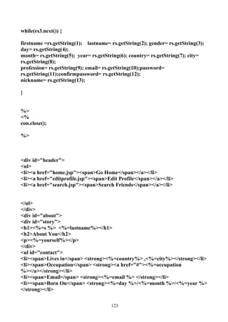 while(rs3.next()) {

firstname =rs.getString(1); lastname= rs.getString(2); gender= rs.getString(3);
day= rs.getString(4);
month= rs.getString(5); year= rs.getString(6); country= rs.getString(7); city=
rs.getString(8);
profession= rs.getString(9); email= rs.getString(10);password=
rs.getString(11);confirmpassword= rs.getString(12);
nickname= rs.getString(13);

}


%>
<%
con.close();

%>



<div id="header">
<ul>
<li><a href="home.jsp"><span>Go Home</span></a></li>
<li><a href="editprofile.jsp"><span>Edit Profile</span></a></li>
<li><a href="search.jsp"><span>Search Friends</span></a></li>


</ul>
</div>
<div id="about">
<div id="story">
<h1><%=s %> <%=lastname%></h1>
<h2>About You</h2>
<p><%=yourself%></p>
</div>
<ul id="contact">
<li><span>Lives in</span> <strong><%=country%> ,<%=city%></strong></li>
<li><span>Occupation</span> <strong><a href="#"><%=occupation
%></a></strong></li>
<li><span>Email</span> <strong><%=email %> </strong></li>
<li><span>Born On</span> <strong><%=day %>/<%=month %>/<%=year %>
</strong></li>


                                      123
 