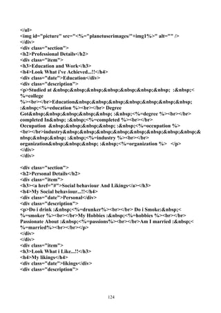 </ul>
<img id="picture" src="<%="planetuserimages/"+img1%>" alt="" />
</div>
<div class="section">
<h2>Professional Details</h2>
<div class="item">
<h3>Education and Work</h3>
<h4>Look What i've Achieved...!!</h4>
<div class="date">Education</div>
<div class="description">
<p>Studied at &nbsp;&nbsp;&nbsp;&nbsp;&nbsp;&nbsp;&nbsp; :&nbsp;<
%=college
%><br></br>Education&nbsp;&nbsp;&nbsp;&nbsp;&nbsp;&nbsp;&nbsp;
:&nbsp;<%=education %><br></br> Degree
Got&nbsp;&nbsp;&nbsp;&nbsp;&nbsp; :&nbsp;<%=degree %><br></br>
completed In&nbsp; :&nbsp;<%=completed %><br></br>
Occupation &nbsp;&nbsp;&nbsp;&nbsp; :&nbsp;<%=occupation %>
<br></br>industry&nbsp;&nbsp;&nbsp;&nbsp;&nbsp;&nbsp;&nbsp;&nbsp;&
nbsp;&nbsp;&nbsp; :&nbsp;<%=industry %><br></br>
organization&nbsp;&nbsp;&nbsp; :&nbsp;<%=organization %> </p>
</div>
</div>

<div class="section">
<h2>Personal Details</h2>
<div class="item">
<h3><a href="#">Social behaviour And Likings</a></h3>
<h4>My Social behaviour...!!</h4>
<div class="date">Personal</div>
<div class="description">
<p>Do i drink :&nbsp;<%=drunker%><br></br> Do i Smoke:&nbsp;<
%=smoker %><br></br>My Hobbies :&nbsp;<%=hobbies %><br></br>
Passionate About :&nbsp;<%=passions%><br></br>Am I married :&nbsp;<
%=married%><br></br></p>
</div>
</div>
<div class="item">
<h3>Look What i Like...!!</h3>
<h4>My likings</h4>
<div class="date">likings</div>
<div class="description">




                                 124
 