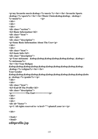 <p>my favourite movie:&nbsp;<%=movie %><br></br> favourite Sports
:&nbsp;<%=sports%><br></br>Music Choice&nbsp;&nbsp; :&nbsp;<
%=music%>                       </p>
</div>
</div>
</div>
<div class="section">
<h2>Basic Information</h2>
<div class="item">
<h5></h5>
<div class="description">
<p>Some Basic Information About The User</p>
</div>
</div>
<div class="item">
<h3>basic Info</h3>
<div class="description">
<p>Your nickname &nbsp;&nbsp;&nbsp;&nbsp;&nbsp;&nbsp; :&nbsp;<
%=nickname%>
<br></br>Your Religon
&nbsp;&nbsp;&nbsp;&nbsp;&nbsp;&nbsp;&nbsp;&nbsp;&nbsp;&nbsp;
:&nbsp;<%=religion%><br></br>
Your Gender
&nbsp;&nbsp;&nbsp;&nbsp;&nbsp;&nbsp;&nbsp;&nbsp;&nbsp;&nbsp;&nbs
p; :&nbsp;<%=gender%></p>
</div>
</div>
<div class="item">
<h3>End Of The Profile</h3>
<div class="description">
<p>++++++++++The End++++++++++</p>
</div>
</div>
</div>
<div id="footer">
<p>© All rights reserved to <a href="">planteF.com</a></p>

</div>

</body>
</html>
editprofile.jsp

                               125
 