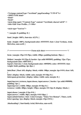<%@page contentType="text/html" pageEncoding="UTF-8"%>
<!DOCTYPE html>
<html>
<head>
<meta http-equiv="Content-Type" content="text/html; charset=utf-8" />
<title>Edit Your Profile....!!</title>

<style type="text/css">

* { margin: 0; padding: 0; }

html { height: 100%; font-size: 62.5% }

body { height: 100%; background-color: #FFFFFF; font: 1.2em Verdana, Arial,
Helvetica, sans-serif; }


/* ==================== Form style sheet ==================== */

form { margin: 25px 0 0 29px; width: 450px; padding-bottom: 30px; }

fieldset { margin: 0 0 22px 0; border: 1px solid #095D92; padding: 12px 17px;
background-color: #DFF3FF; }
legend { font-size: 1.1em; background-color: #095D92; color: #FFFFFF; font-
weight: bold; padding: 4px 8px; }

label.float { float: left; display: block; width: 100px; margin: 4px 0 0 0; clear: left;
}
label { display: block; width: auto; margin: 0 0 10px 0; }
label.spam-protection { display: inline; width: auto; margin: 0; }

input.inp-text, textarea, input.choose, input.answer { border: 1px solid #909090;
padding: 3px; }
input.inp-text { width: 300px; margin: 0 0 8px 0; }
textarea { width: 400px; height: 150px; margin: 0 0 12px 0; display: block; }

input.choose { margin: 0 2px 0 0; }
input.answer { width: 40px; margin: 0 0 0 10px; }
input.submit-button { font: 1.4em Georgia, "Times New Roman", Times, serif;
letter-spacing: 1px; display: block; margin: 23px 0 0 0; }

.blueheading1 { font-family:Arial, Helvetica, sans-serif;


                                          126
 