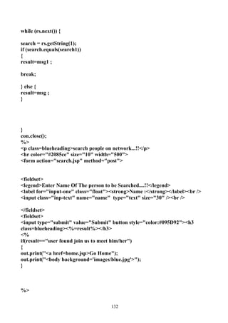 while (rs.next()) {

search = rs.getString(1);
if (search.equals(search1))
{
result=msg1 ;

break;

} else {
result=msg ;
}




}
con.close();
%>
<p class=blueheading>search people on network...!!</p>
<hr color="#2085ce" size="10" width="500">
<form action="search.jsp" method="post">


<fieldset>
<legend>Enter Name Of The person to be Searched....!!</legend>
<label for="input-one" class="float"><strong>Name :</strong></label><br />
<input class="inp-text" name="name" type="text" size="30" /><br />

</fieldset>
<fieldset>
<input type="submit" value="Submit" button style="color:#095D92"><h3
class=blueheading><%=result%></h3>
<%
if(result=="user found join us to meet him/her")
{
out.print("<a href=home.jsp>Go Home");
out.print("<body background='images/blue.jpg'>");
}



%>


                                     132
 