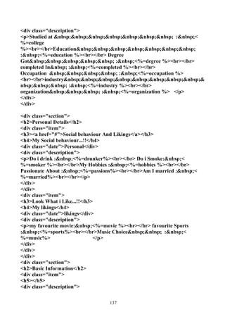 <div class="description">
<p>Studied at &nbsp;&nbsp;&nbsp;&nbsp;&nbsp;&nbsp;&nbsp; :&nbsp;<
%=college
%><br></br>Education&nbsp;&nbsp;&nbsp;&nbsp;&nbsp;&nbsp;&nbsp;
:&nbsp;<%=education %><br></br> Degree
Got&nbsp;&nbsp;&nbsp;&nbsp;&nbsp; :&nbsp;<%=degree %><br></br>
completed In&nbsp; :&nbsp;<%=completed %><br></br>
Occupation &nbsp;&nbsp;&nbsp;&nbsp; :&nbsp;<%=occupation %>
<br></br>industry&nbsp;&nbsp;&nbsp;&nbsp;&nbsp;&nbsp;&nbsp;&nbsp;&
nbsp;&nbsp;&nbsp; :&nbsp;<%=industry %><br></br>
organization&nbsp;&nbsp;&nbsp; :&nbsp;<%=organization %> </p>
</div>
</div>

<div class="section">
<h2>Personal Details</h2>
<div class="item">
<h3><a href="#">Social behaviour And Likings</a></h3>
<h4>My Social behaviour...!!</h4>
<div class="date">Personal</div>
<div class="description">
<p>Do i drink :&nbsp;<%=drunker%><br></br> Do i Smoke:&nbsp;<
%=smoker %><br></br>My Hobbies :&nbsp;<%=hobbies %><br></br>
Passionate About :&nbsp;<%=passions%><br></br>Am I married :&nbsp;<
%=married%><br></br></p>
</div>
</div>
<div class="item">
<h3>Look What i Like...!!</h3>
<h4>My likings</h4>
<div class="date">likings</div>
<div class="description">
<p>my favourite movie:&nbsp;<%=movie %><br></br> favourite Sports
:&nbsp;<%=sports%><br></br>Music Choice&nbsp;&nbsp; :&nbsp;<
%=music%>                      </p>
</div>
</div>
</div>
<div class="section">
<h2>Basic Information</h2>
<div class="item">
<h5></h5>
<div class="description">


                                 137
 