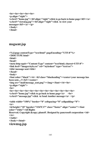 <br><br><br><br><br>
<p align="right">
<a href="home.jsp"><h5 align="right">click to go back to home page</h5></a>
<a href="viewmsg.jsp"><h5 align="right">click to view your
messages</h5></a> </p>
</body>
</html>




msgsent.jsp

<%@page contentType="text/html" pageEncoding="UTF-8"%>
<!DOCTYPE html>
<html>
<head>
<meta http-equiv="Content-Type" content="text/html; charset=UTF-8">
<link href="images/style.css" rel="stylesheet" type="text/css">
<title>message sent</title>
</head>
<body>
<font color="black"><tt> <h3 class="blueheading"><center>your message has
been sent....!!</h3></center>
<img src="mail/message_sent.png"></img></font></tt><br>
<p align="right">
<br>
<br><br><br><br><br><br><br><br><br><br><br><br><br>
<a href="home.jsp">click to go back to home page</a> <br>
<a href="message.jsp">click to Send Another message</a> </p>

<table width="150%" border="0" cellspacing="0" cellpadding="0">
<tr>
<td height="10" bgcolor="#347C17" class="footer" align="center"><font
color="white">All Rights
Reserved. Copyright &copy; planetF. Designed by pancrosoft corporation </td>
</tr>
</table>
</body></html>
viewmsg.jsp


                                     143
 