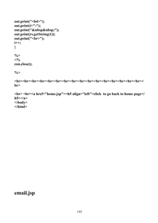 out.print("<h4>");
out.print(i+":");
out.print("&nbsp&nbsp;");
out.print(rs.getString(1));
out.print("<br>");
i++;
}

%>
<%
con.close();

%>

<br><br><br><br><br><br><br><br><br><br><br><br><br><br><br><br><
br>

<br> <br><a href="home.jsp"><h5 align="left">click to go back to home page</
h5></a>
</body>
</html>




email.jsp


                                    145
 